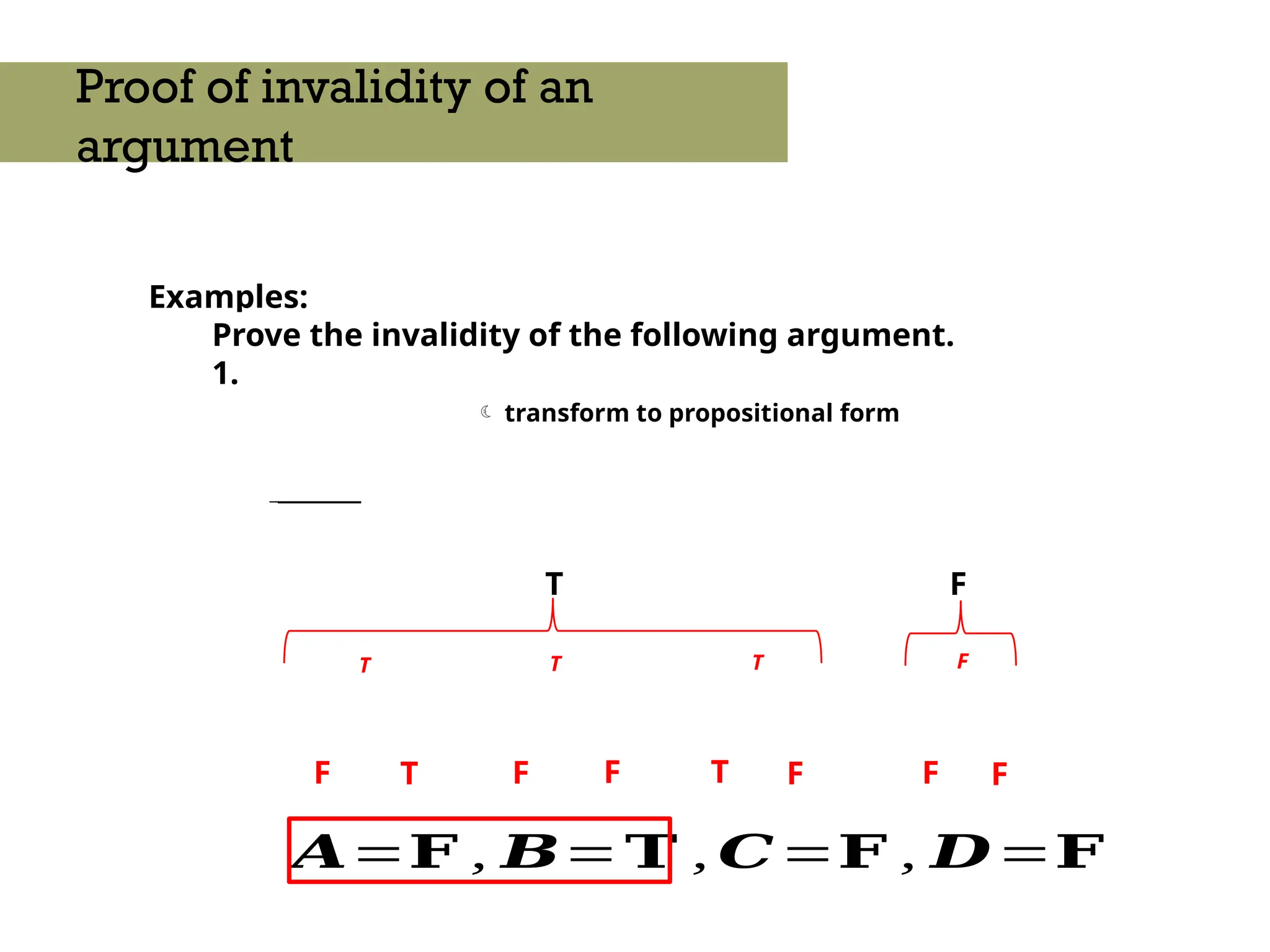 Examples:
Prove the invalidity of the following argument.
1.
_______
Proof of invalidity of an
argument
 transform to propositional form
T F
F
F
F
𝑨=𝐅 , 𝑩=𝐓 , 𝑪=𝐅 , 𝑫=𝐅
F F
T
T
T T T F
F
 