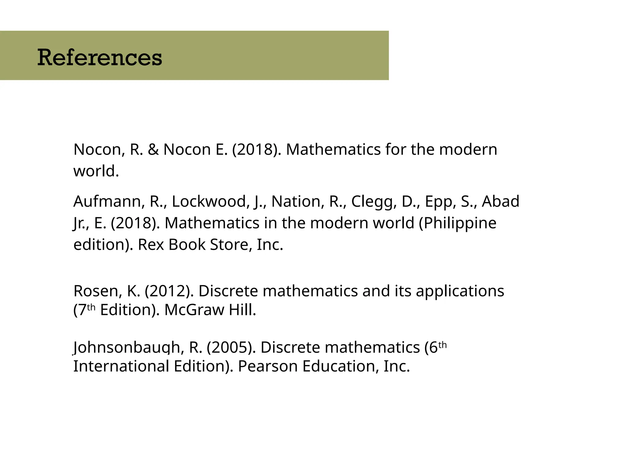 Nocon, R. & Nocon E. (2018). Mathematics for the modern
world.
Aufmann, R., Lockwood, J., Nation, R., Clegg, D., Epp, S., Abad
Jr., E. (2018). Mathematics in the modern world (Philippine
edition). Rex Book Store, Inc.
Rosen, K. (2012). Discrete mathematics and its applications
(7th
Edition). McGraw Hill.
Johnsonbaugh, R. (2005). Discrete mathematics (6th
International Edition). Pearson Education, Inc.
References
 