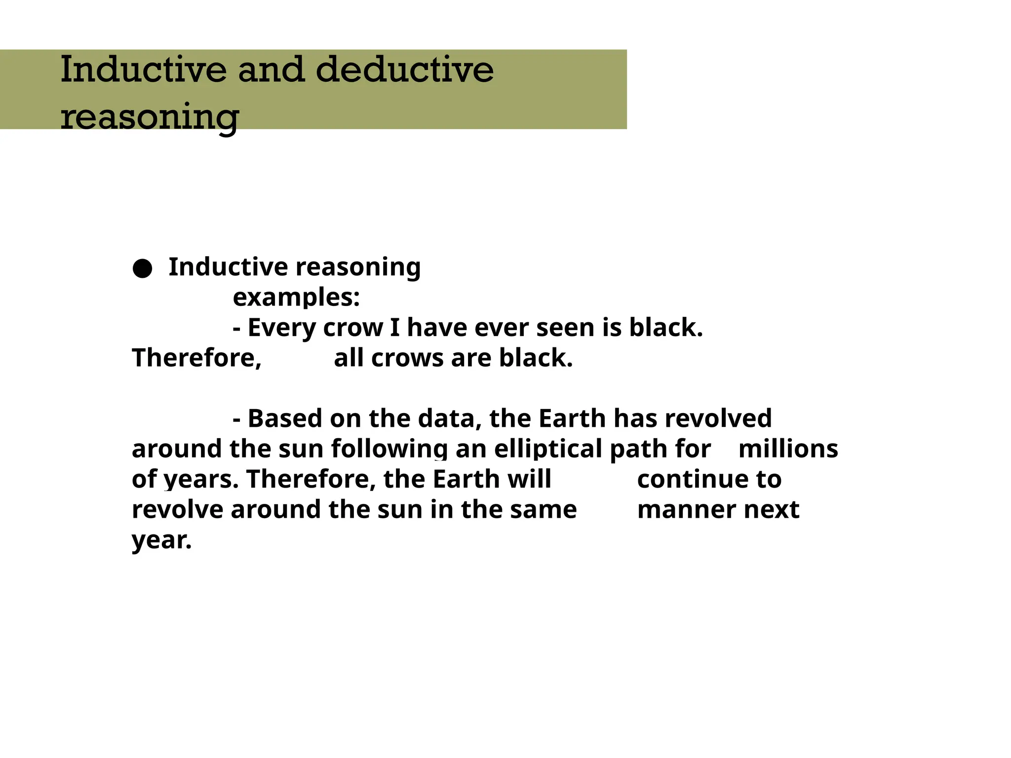 ● Inductive reasoning
examples:
- Every crow I have ever seen is black.
Therefore, all crows are black.
- Based on the data, the Earth has revolved
around the sun following an elliptical path for millions
of years. Therefore, the Earth will continue to
revolve around the sun in the same manner next
year.
Inductive and deductive
reasoning
 
