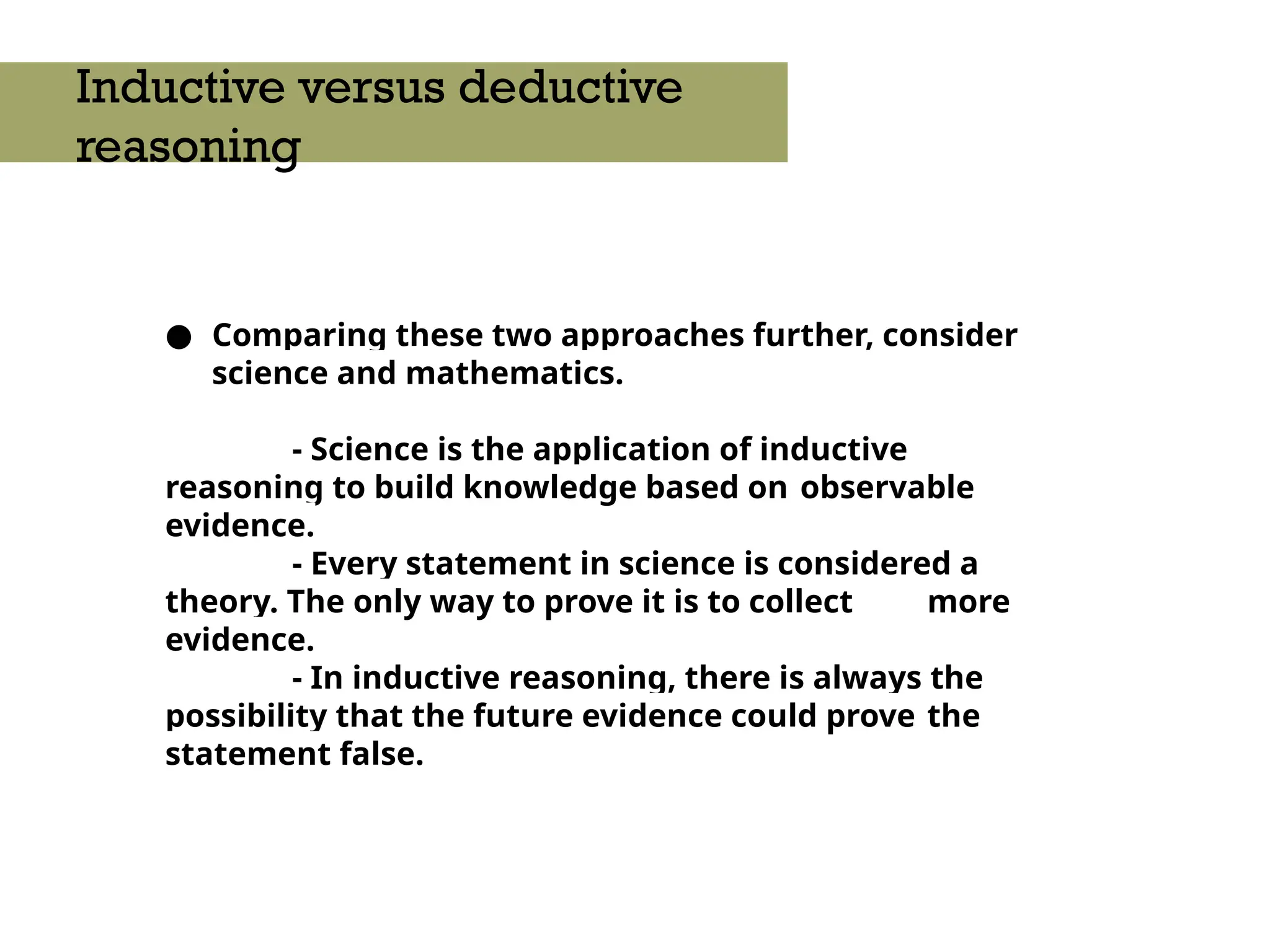 ● Comparing these two approaches further, consider
science and mathematics.
- Science is the application of inductive
reasoning to build knowledge based on observable
evidence.
- Every statement in science is considered a
theory. The only way to prove it is to collect more
evidence.
- In inductive reasoning, there is always the
possibility that the future evidence could prove the
statement false.
Inductive versus deductive
reasoning
 