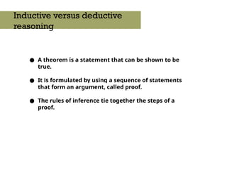 ● A theorem is a statement that can be shown to be
true.
● It is formulated by using a sequence of statements
that form an argument, called proof.
● The rules of inference tie together the steps of a
proof.
Inductive versus deductive
reasoning
 