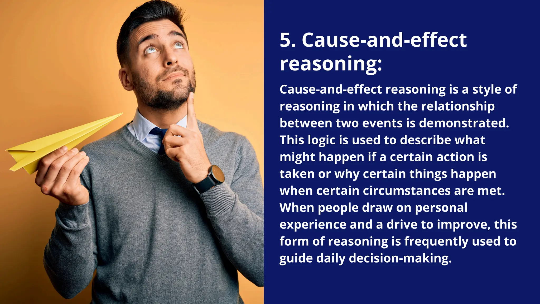 5. Cause-and-effect
reasoning:
Cause-and-effect reasoning is a style of
reasoning in which the relationship
between two events is demonstrated.
This logic is used to describe what
might happen if a certain action is
taken or why certain things happen
when certain circumstances are met.
When people draw on personal
experience and a drive to improve, this
form of reasoning is frequently used to
guide daily decision-making.
 