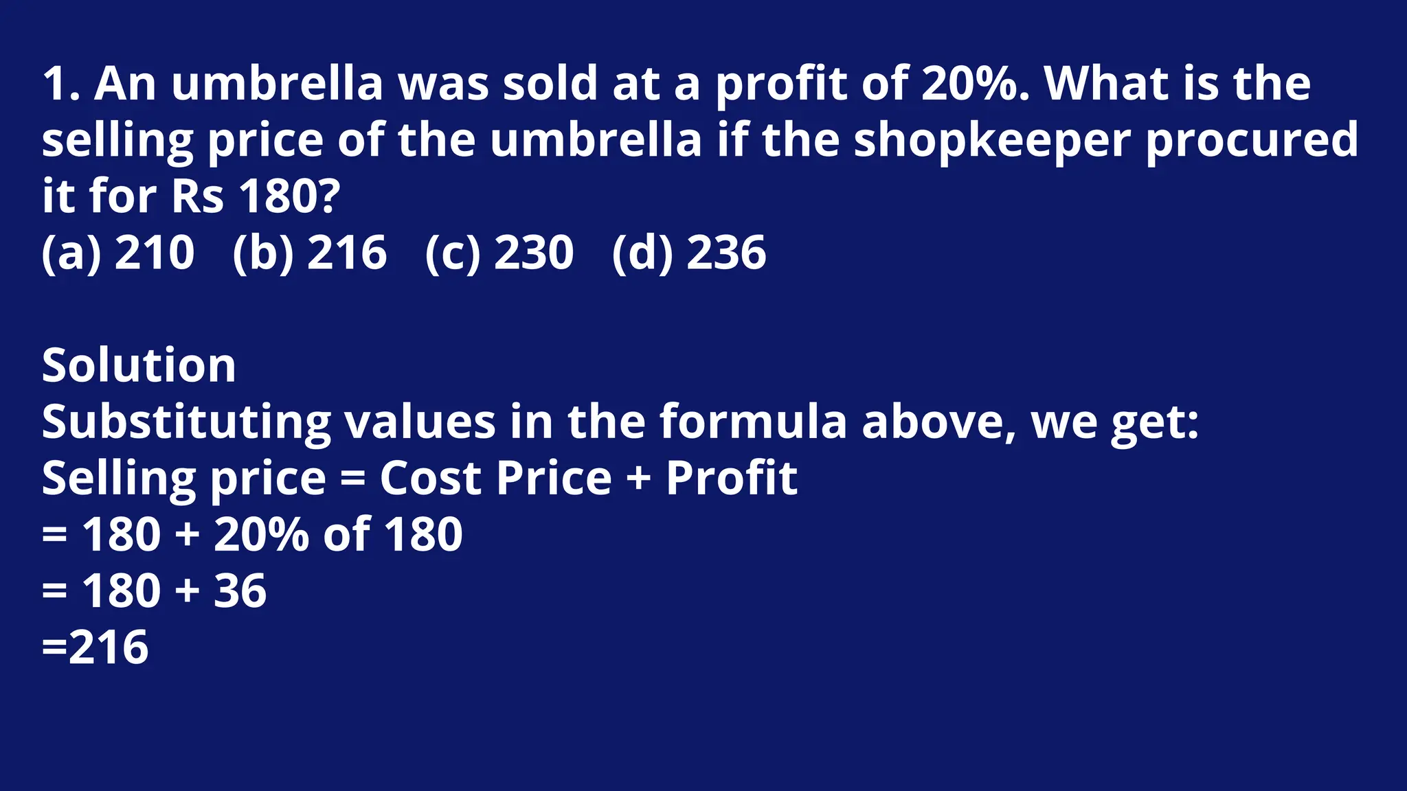 1. An umbrella was sold at a profit of 20%. What is the
selling price of the umbrella if the shopkeeper procured
it for Rs 180?
(a) 210 (b) 216 (c) 230 (d) 236
Solution
Substituting values in the formula above, we get:
Selling price = Cost Price + Profit
= 180 + 20% of 180
= 180 + 36
=216
 