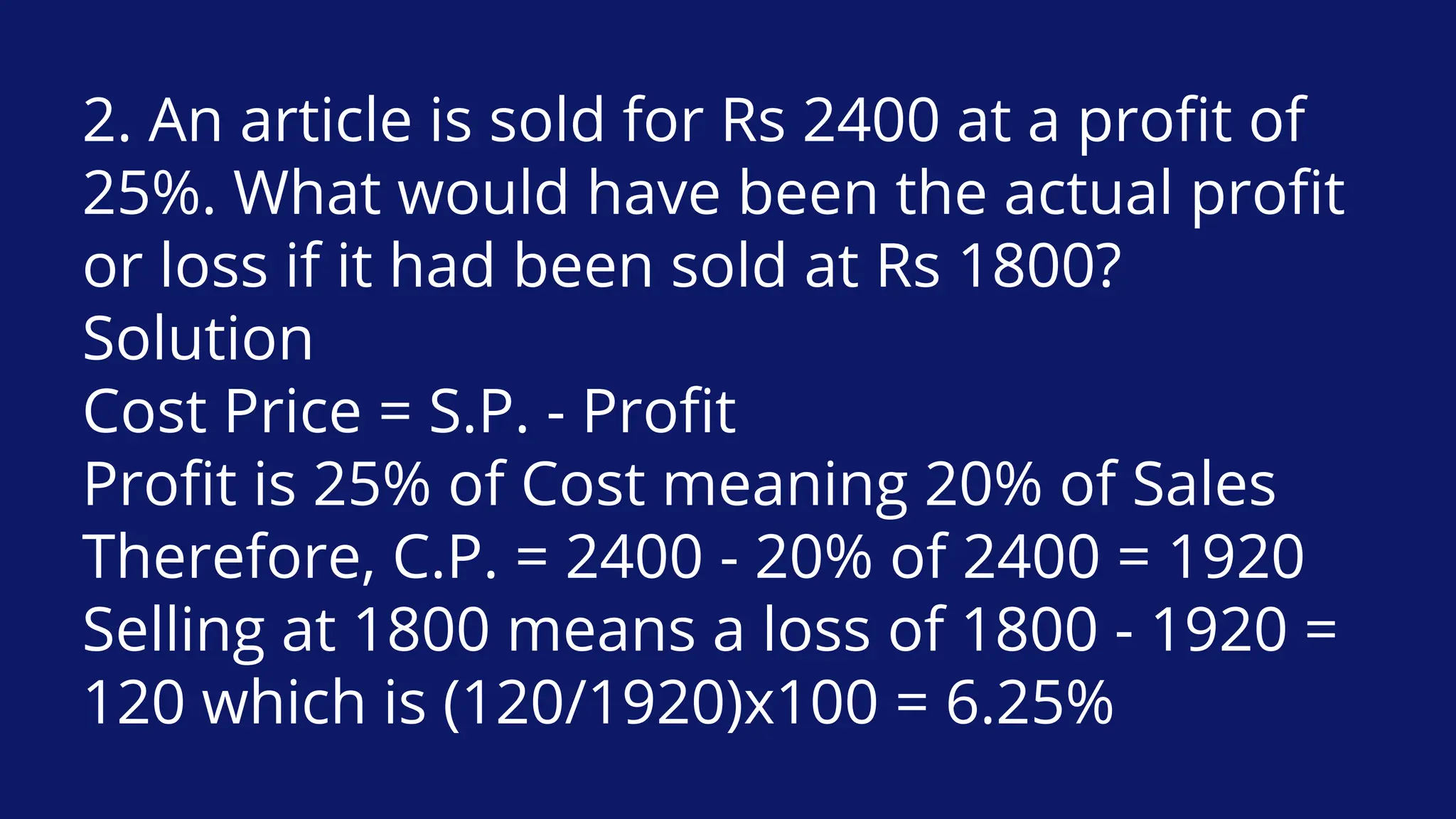 2. An article is sold for Rs 2400 at a profit of
25%. What would have been the actual profit
or loss if it had been sold at Rs 1800?
Solution
Cost Price = S.P. - Profit
Profit is 25% of Cost meaning 20% of Sales
Therefore, C.P. = 2400 - 20% of 2400 = 1920
Selling at 1800 means a loss of 1800 - 1920 =
120 which is (120/1920)x100 = 6.25%
 