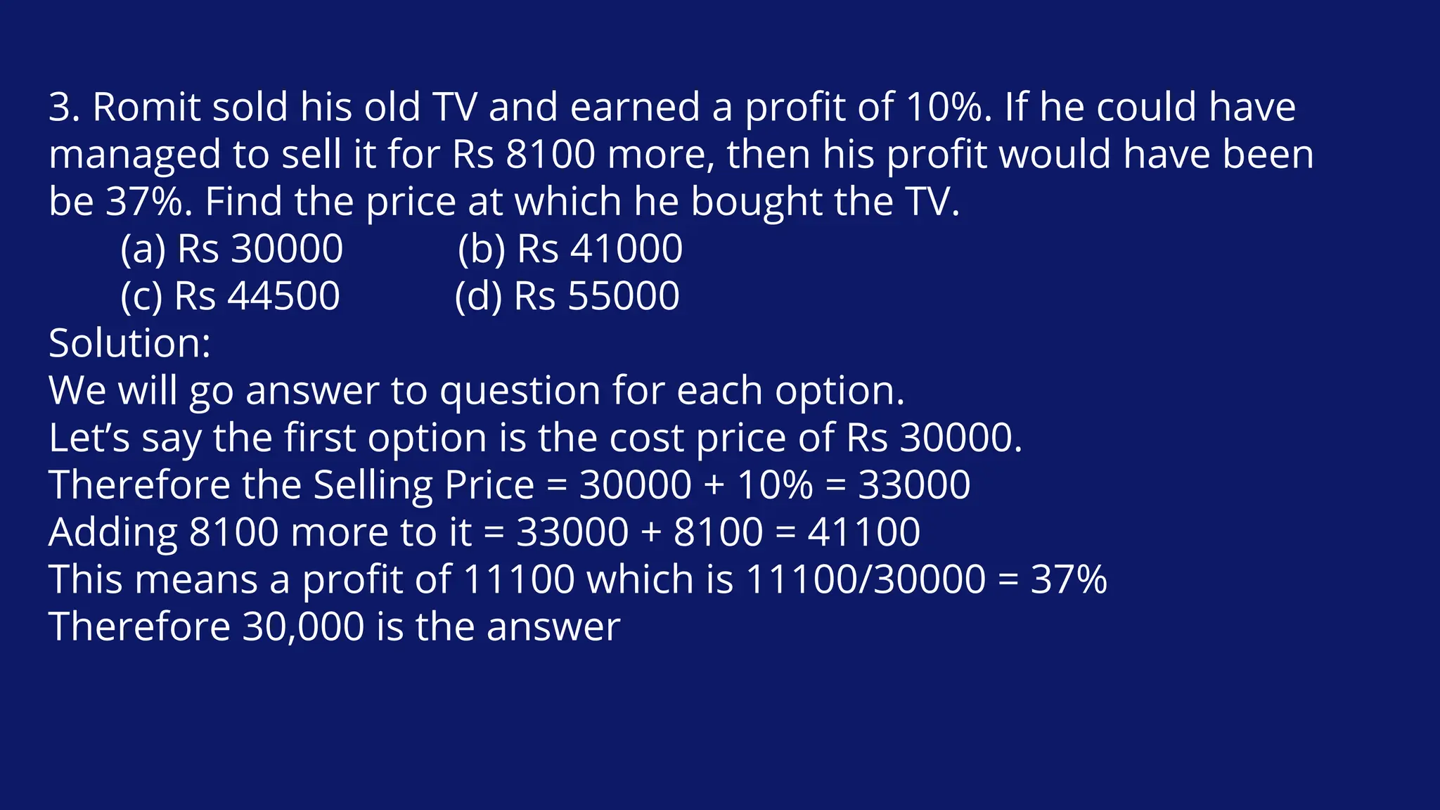 3. Romit sold his old TV and earned a profit of 10%. If he could have
managed to sell it for Rs 8100 more, then his profit would have been
be 37%. Find the price at which he bought the TV.
(a) Rs 30000 (b) Rs 41000
(c) Rs 44500 (d) Rs 55000
Solution:
We will go answer to question for each option.
Let’s say the first option is the cost price of Rs 30000.
Therefore the Selling Price = 30000 + 10% = 33000
Adding 8100 more to it = 33000 + 8100 = 41100
This means a profit of 11100 which is 11100/30000 = 37%
Therefore 30,000 is the answer
 