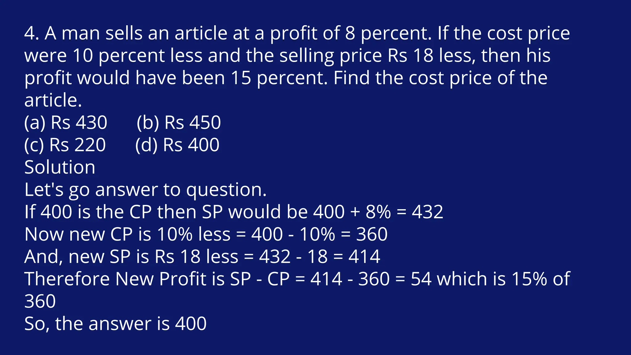 4. A man sells an article at a profit of 8 percent. If the cost price
were 10 percent less and the selling price Rs 18 less, then his
profit would have been 15 percent. Find the cost price of the
article.
(a) Rs 430 (b) Rs 450
(c) Rs 220 (d) Rs 400
Solution
Let's go answer to question.
If 400 is the CP then SP would be 400 + 8% = 432
Now new CP is 10% less = 400 - 10% = 360
And, new SP is Rs 18 less = 432 - 18 = 414
Therefore New Profit is SP - CP = 414 - 360 = 54 which is 15% of
360
So, the answer is 400
 