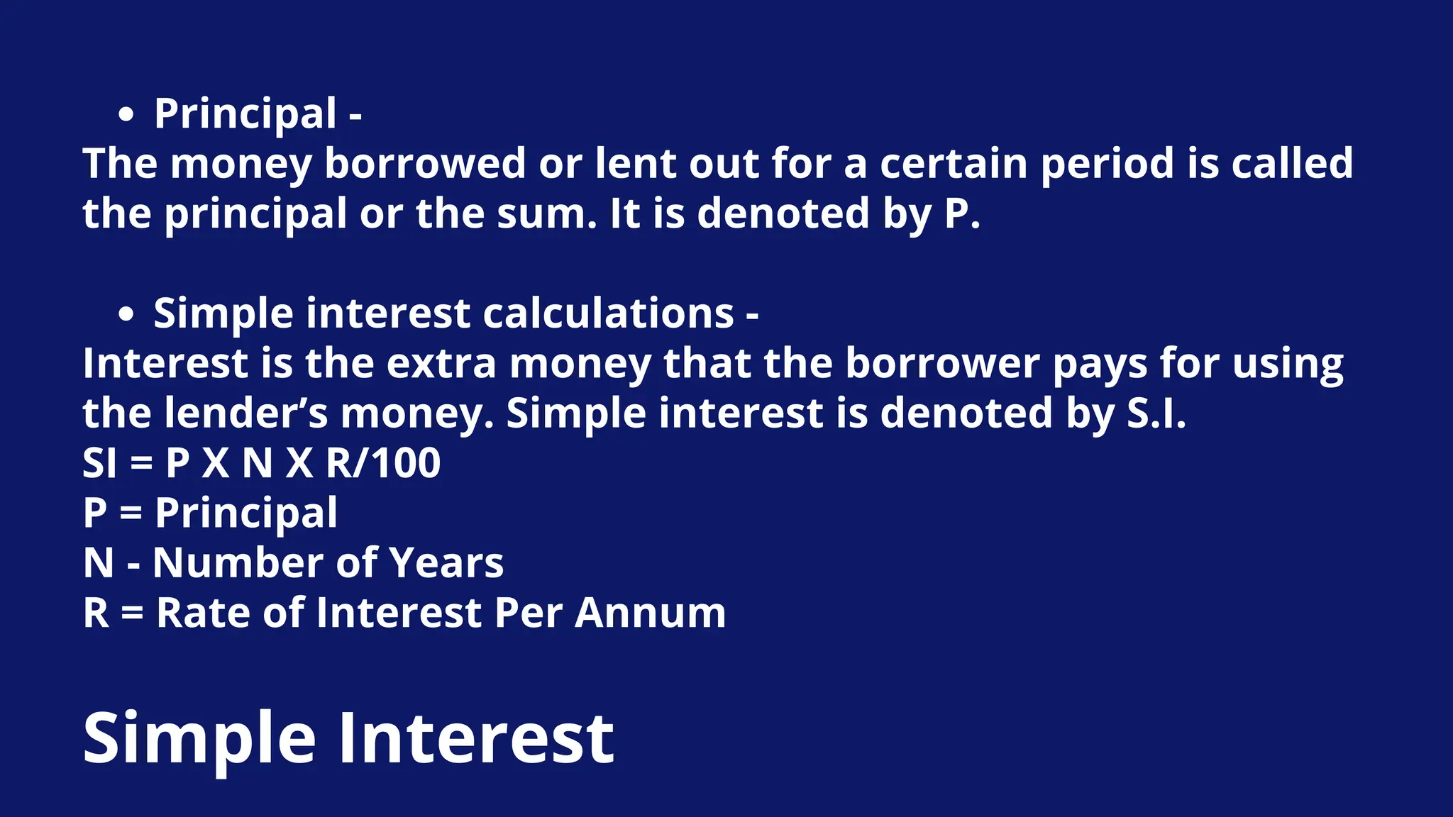 Principal -
The money borrowed or lent out for a certain period is called
the principal or the sum. It is denoted by P.
Simple interest calculations -
Interest is the extra money that the borrower pays for using
the lender’s money. Simple interest is denoted by S.I.
SI = P X N X R/100
P = Principal
N - Number of Years
R = Rate of Interest Per Annum
Simple Interest
 