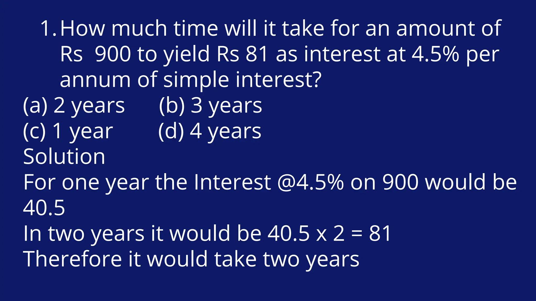 How much time will it take for an amount of
Rs 900 to yield Rs 81 as interest at 4.5% per
annum of simple interest?
1.
(a) 2 years (b) 3 years
(c) 1 year (d) 4 years
Solution
For one year the Interest @4.5% on 900 would be
40.5
In two years it would be 40.5 x 2 = 81
Therefore it would take two years
 