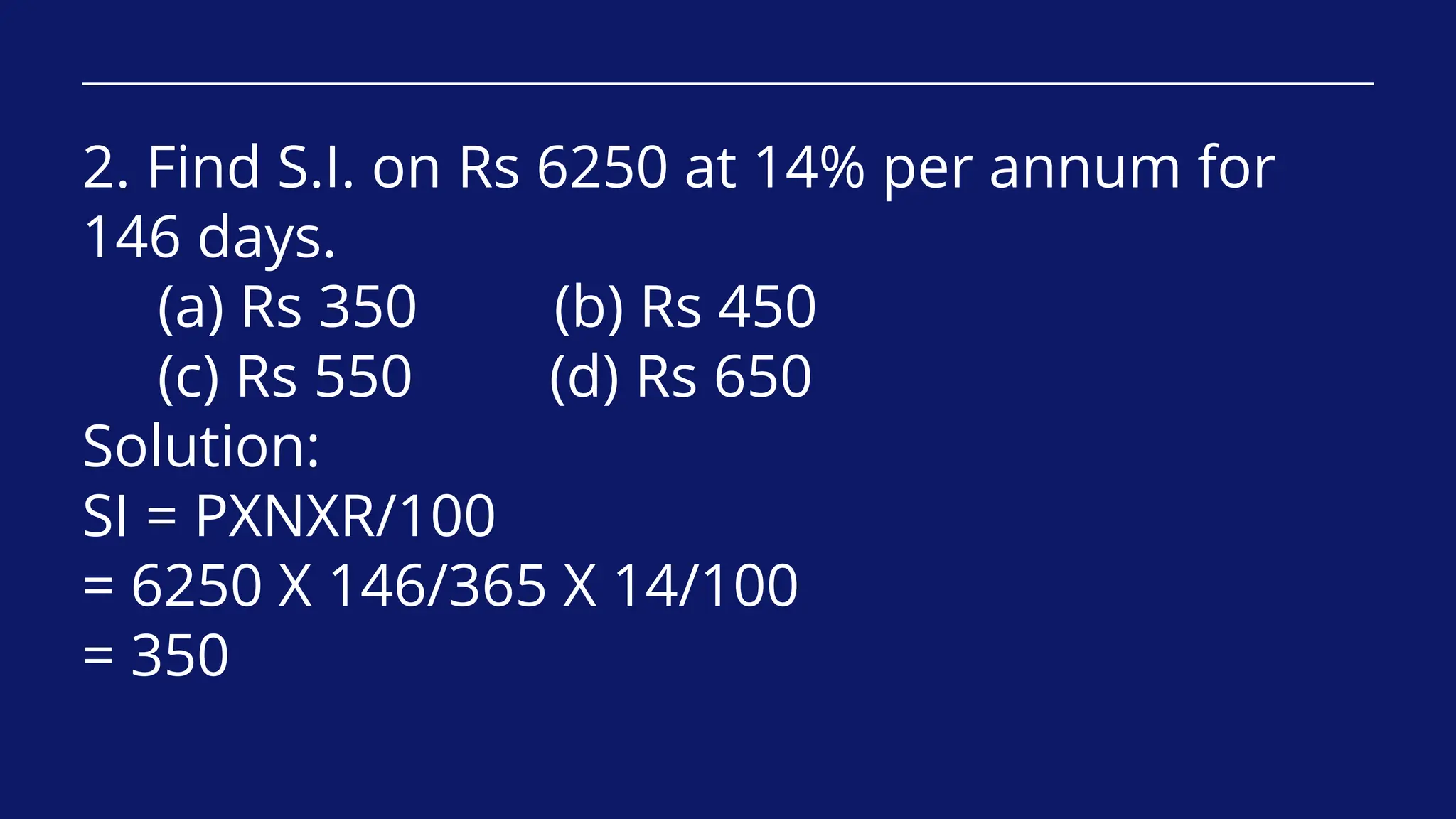 2. Find S.I. on Rs 6250 at 14% per annum for
146 days.
(a) Rs 350 (b) Rs 450
(c) Rs 550 (d) Rs 650
Solution:
SI = PXNXR/100
= 6250 X 146/365 X 14/100
= 350
 