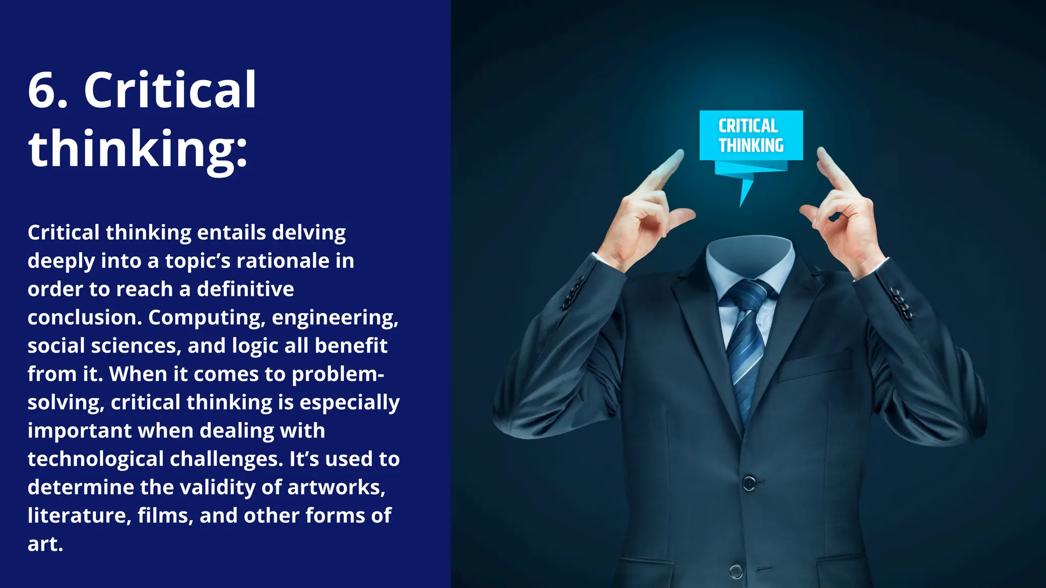 Critical thinking entails delving
deeply into a topic’s rationale in
order to reach a definitive
conclusion. Computing, engineering,
social sciences, and logic all benefit
from it. When it comes to problem-
solving, critical thinking is especially
important when dealing with
technological challenges. It’s used to
determine the validity of artworks,
literature, films, and other forms of
art.
6. Critical
thinking:
 