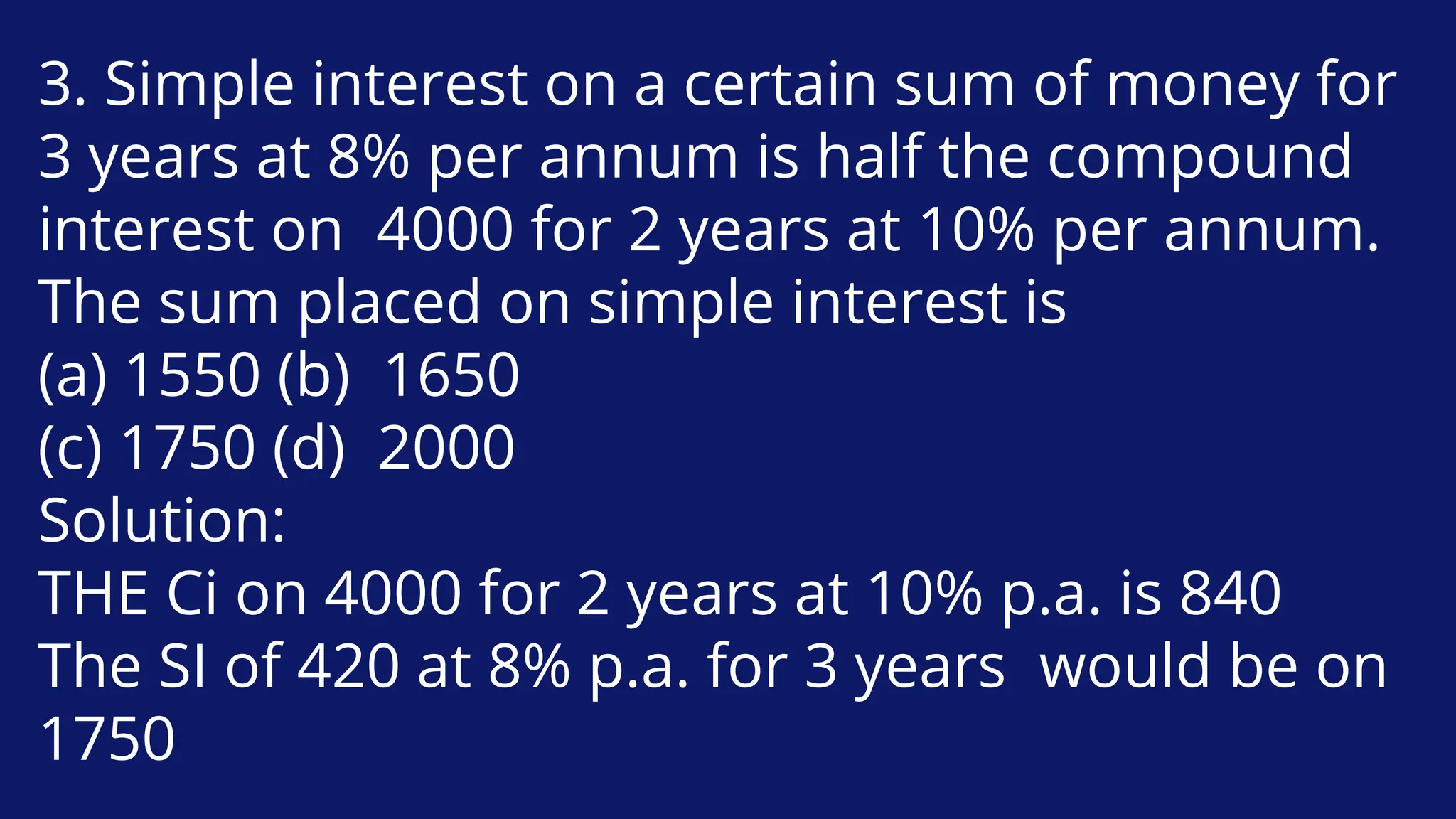 3. Simple interest on a certain sum of money for
3 years at 8% per annum is half the compound
interest on 4000 for 2 years at 10% per annum.
The sum placed on simple interest is
(a) 1550 (b) 1650
(c) 1750 (d) 2000
Solution:
THE Ci on 4000 for 2 years at 10% p.a. is 840
The SI of 420 at 8% p.a. for 3 years would be on
1750
 