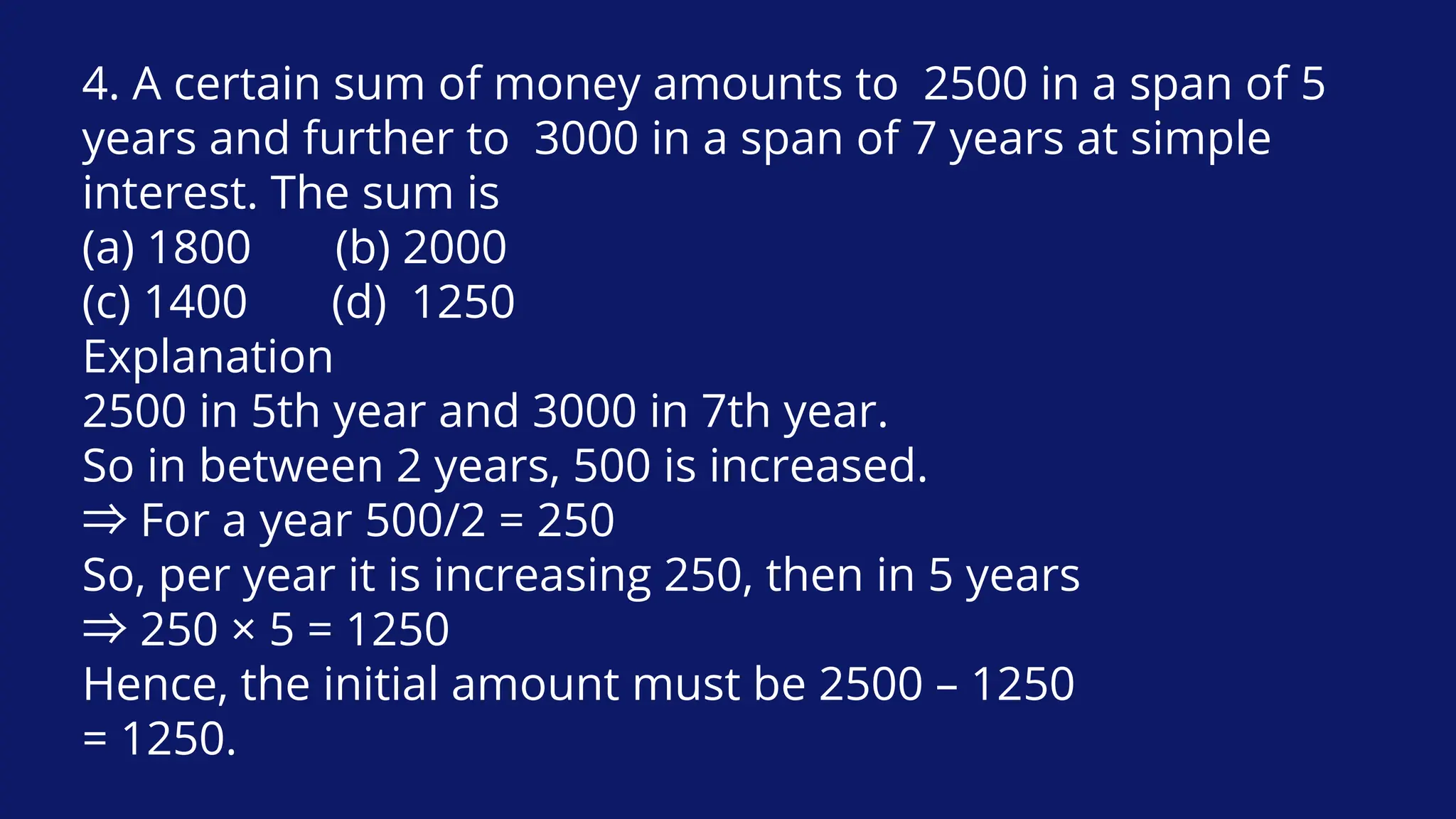 4. A certain sum of money amounts to 2500 in a span of 5
years and further to 3000 in a span of 7 years at simple
interest. The sum is
(a) 1800 (b) 2000
(c) 1400 (d) 1250
Explanation
2500 in 5th year and 3000 in 7th year.
So in between 2 years, 500 is increased.
⇒For a year 500/2 = 250
So, per year it is increasing 250, then in 5 years
⇒250 × 5 = 1250
Hence, the initial amount must be 2500 – 1250
= 1250.
 
