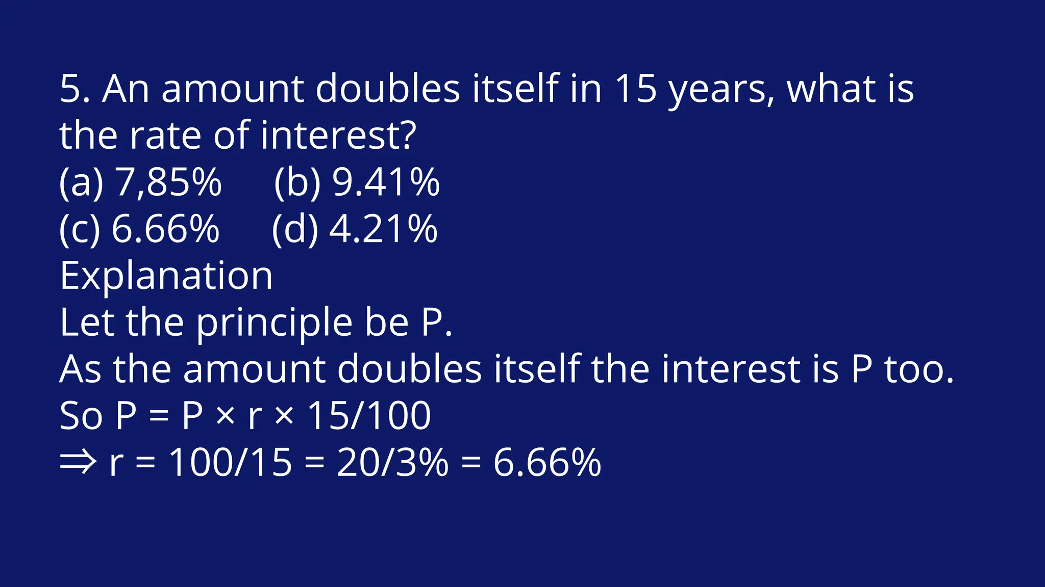 5. An amount doubles itself in 15 years, what is
the rate of interest?
(a) 7,85% (b) 9.41%
(c) 6.66% (d) 4.21%
Explanation
Let the principle be P.
As the amount doubles itself the interest is P too.
So P = P × r × 15/100
⇒r = 100/15 = 20/3% = 6.66%
 