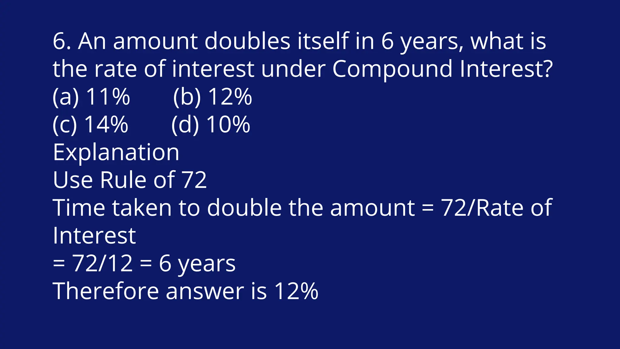 6. An amount doubles itself in 6 years, what is
the rate of interest under Compound Interest?
(a) 11% (b) 12%
(c) 14% (d) 10%
Explanation
Use Rule of 72
Time taken to double the amount = 72/Rate of
Interest
= 72/12 = 6 years
Therefore answer is 12%
 
