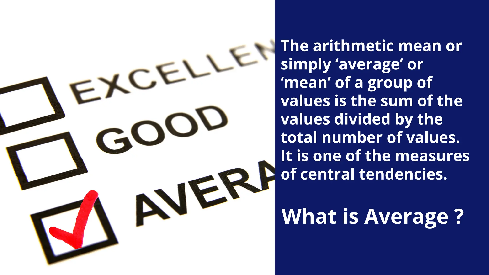 The arithmetic mean or
simply ‘average’ or
‘mean’ of a group of
values is the sum of the
values divided by the
total number of values.
It is one of the measures
of central tendencies.
What is Average ?
 