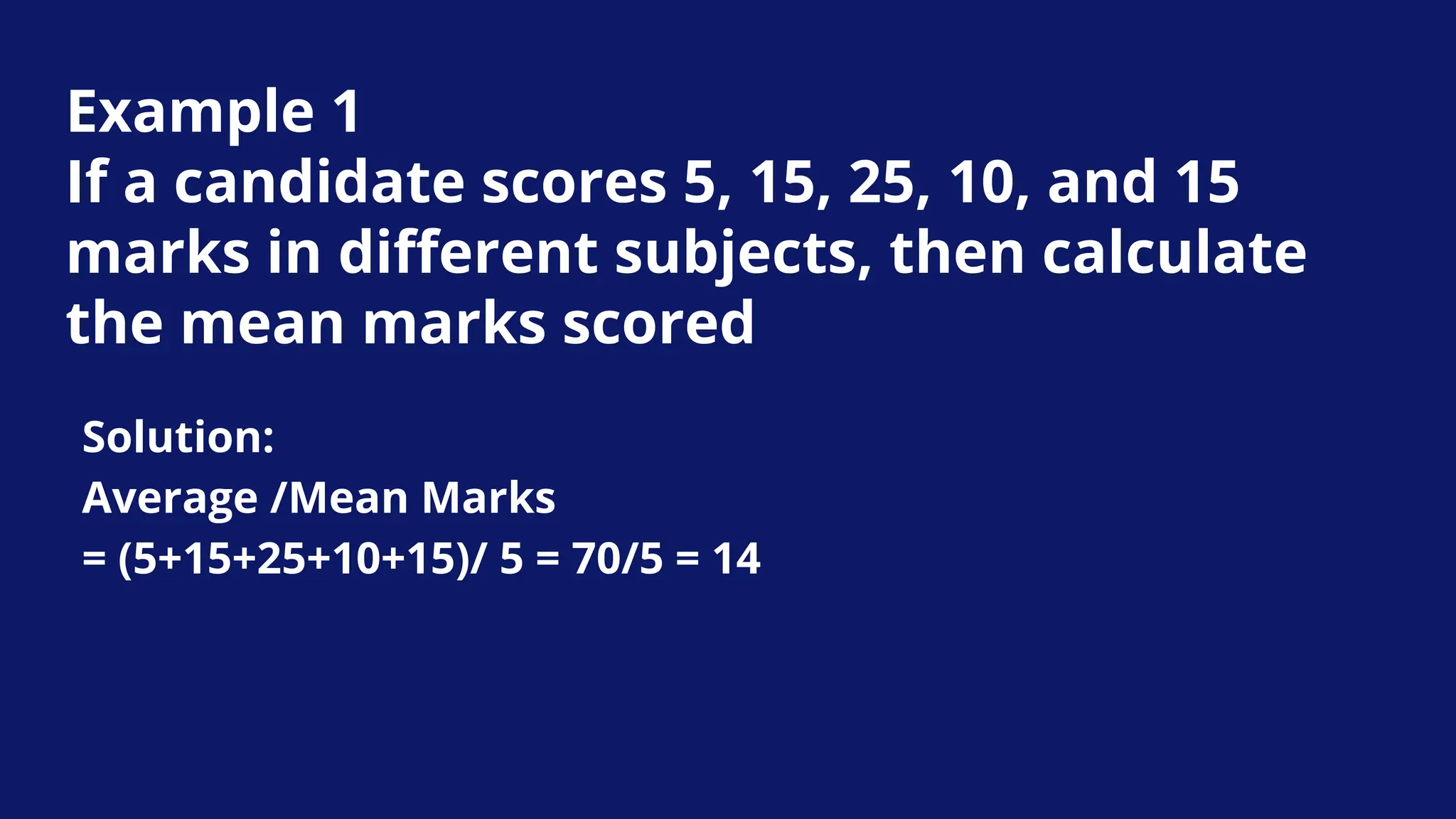 Example 1
If a candidate scores 5, 15, 25, 10, and 15
marks in different subjects, then calculate
the mean marks scored
Solution:
Average /Mean Marks
= (5+15+25+10+15)/ 5 = 70/5 = 14
 