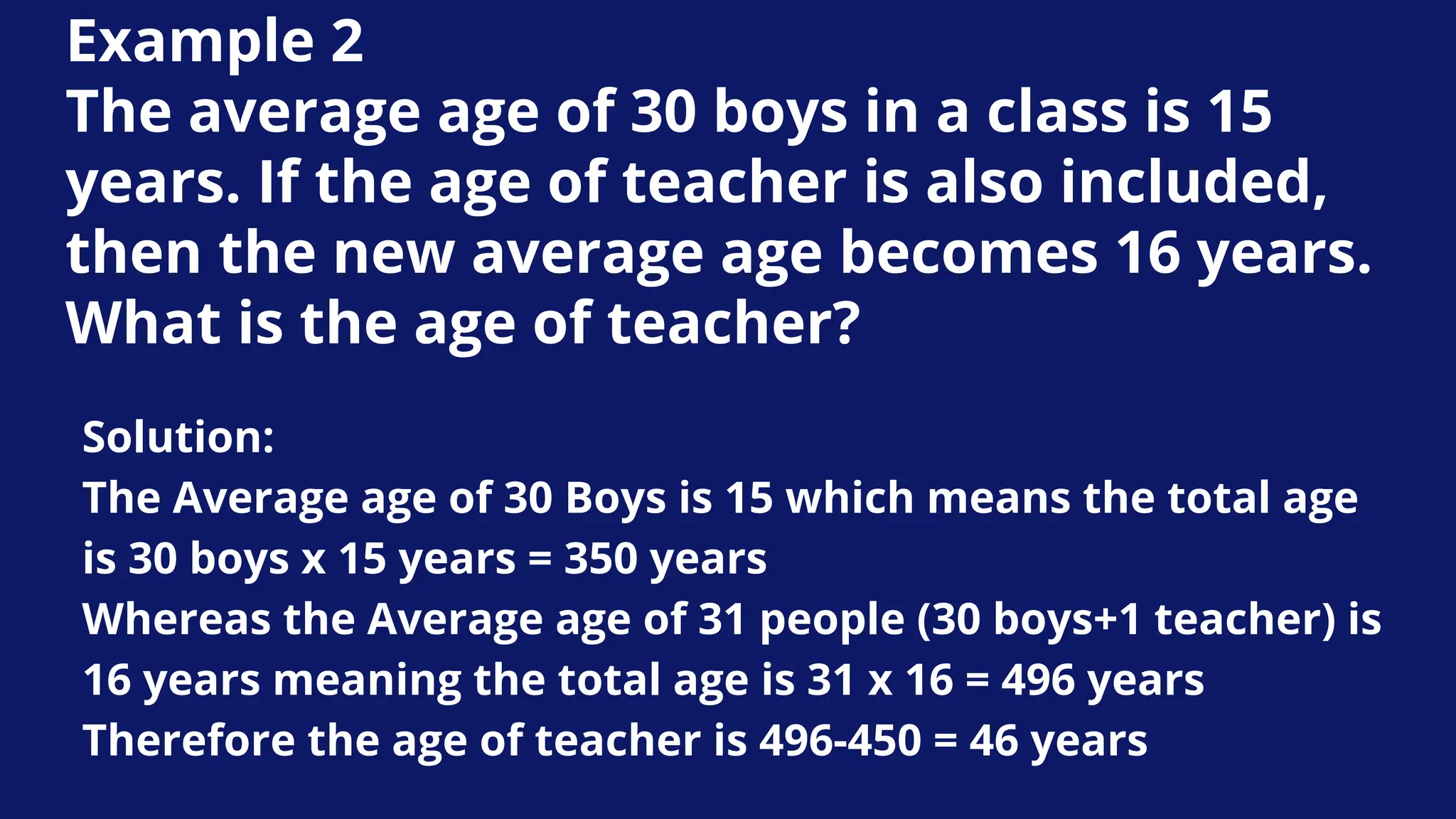 Example 2
The average age of 30 boys in a class is 15
years. If the age of teacher is also included,
then the new average age becomes 16 years.
What is the age of teacher?
Solution:
The Average age of 30 Boys is 15 which means the total age
is 30 boys x 15 years = 350 years
Whereas the Average age of 31 people (30 boys+1 teacher) is
16 years meaning the total age is 31 x 16 = 496 years
Therefore the age of teacher is 496-450 = 46 years
 
