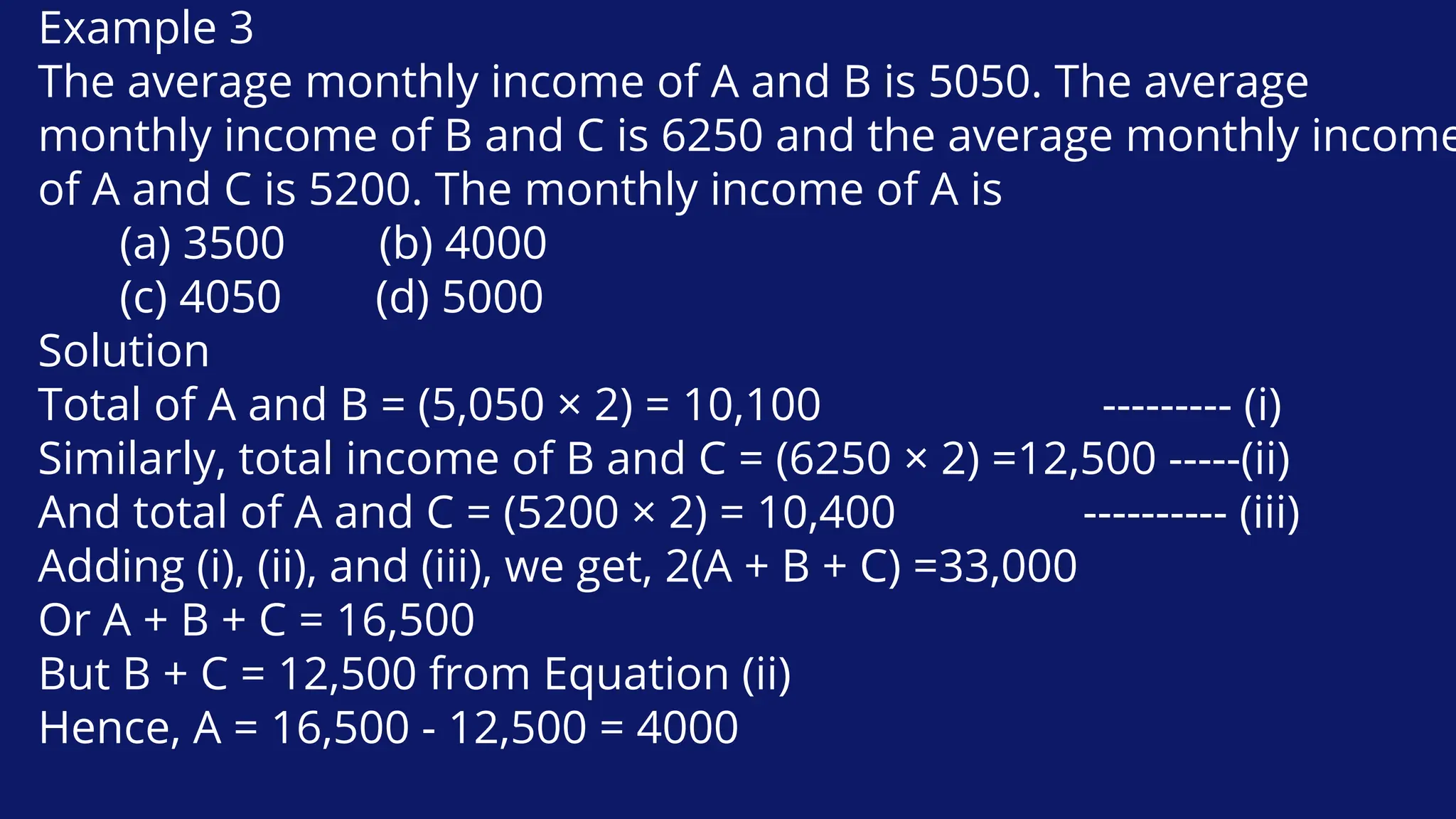 Example 3
The average monthly income of A and B is 5050. The average
monthly income of B and C is 6250 and the average monthly income
of A and C is 5200. The monthly income of A is
(a) 3500 (b) 4000
(c) 4050 (d) 5000
Solution
Total of A and B = (5,050 × 2) = 10,100 --------- (i)
Similarly, total income of B and C = (6250 × 2) =12,500 -----(ii)
And total of A and C = (5200 × 2) = 10,400 ---------- (iii)
Adding (i), (ii), and (iii), we get, 2(A + B + C) =33,000
Or A + B + C = 16,500
But B + C = 12,500 from Equation (ii)
Hence, A = 16,500 - 12,500 = 4000
 