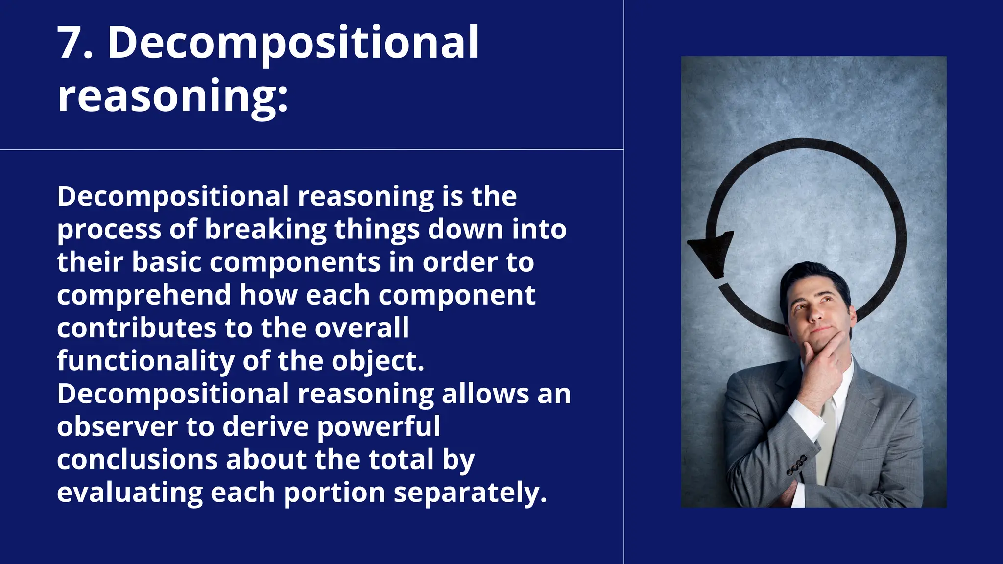 7. Decompositional
reasoning:
Decompositional reasoning is the
process of breaking things down into
their basic components in order to
comprehend how each component
contributes to the overall
functionality of the object.
Decompositional reasoning allows an
observer to derive powerful
conclusions about the total by
evaluating each portion separately.
 