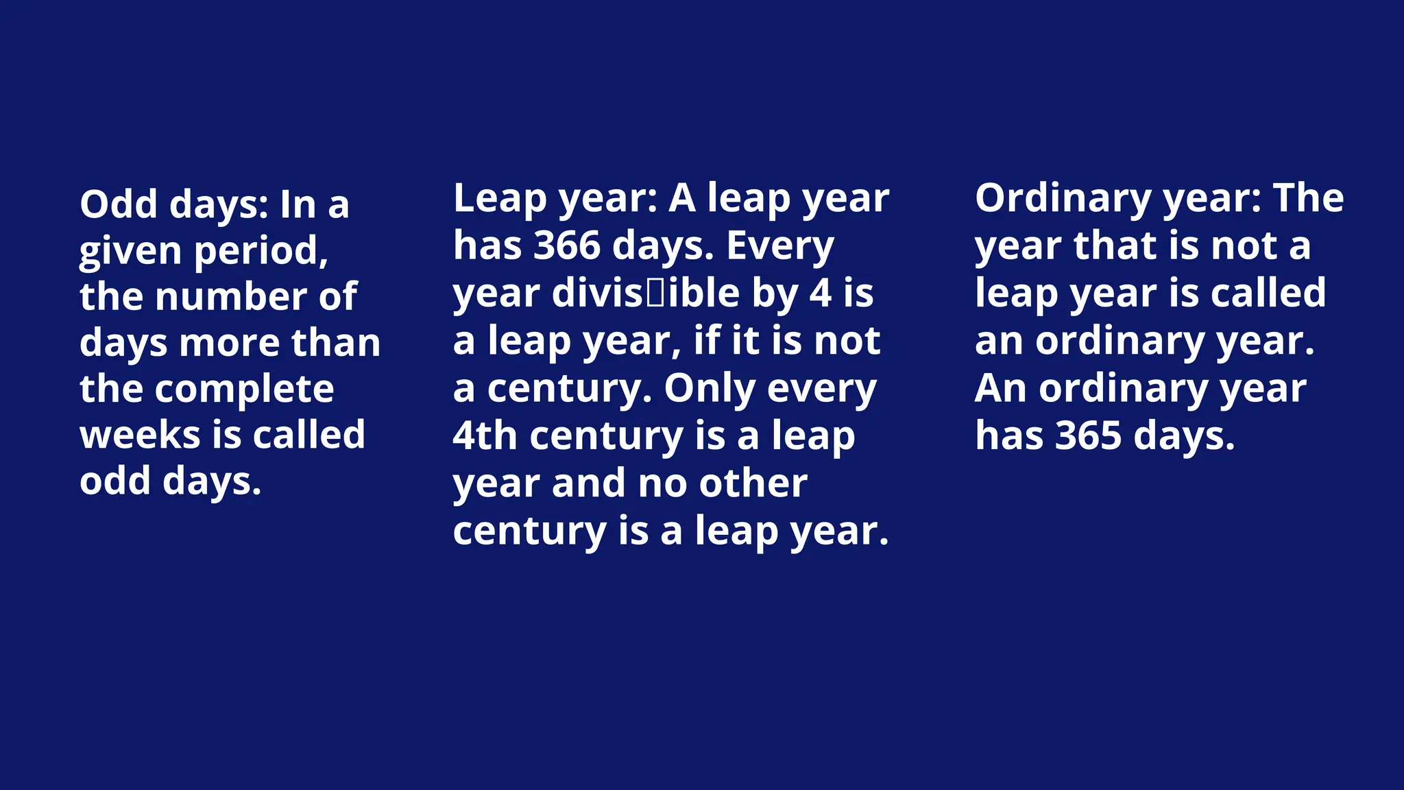 Odd days: In a
given period,
the number of
days more than
the complete
weeks is called
odd days.
Leap year: A leap year
has 366 days. Every
year divisible by 4 is
a leap year, if it is not
a century. Only every
4th century is a leap
year and no other
century is a leap year.
Ordinary year: The
year that is not a
leap year is called
an ordinary year.
An ordinary year
has 365 days.
 