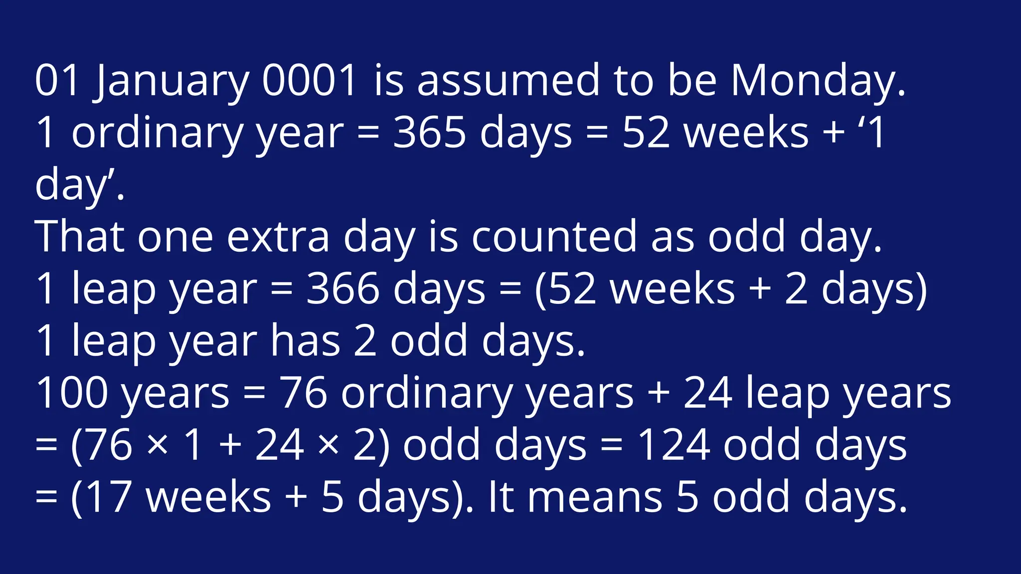 01 January 0001 is assumed to be Monday.
1 ordinary year = 365 days = 52 weeks + ‘1
day’.
That one extra day is counted as odd day.
1 leap year = 366 days = (52 weeks + 2 days)
1 leap year has 2 odd days.
100 years = 76 ordinary years + 24 leap years
= (76 × 1 + 24 × 2) odd days = 124 odd days
= (17 weeks + 5 days). It means 5 odd days.
 