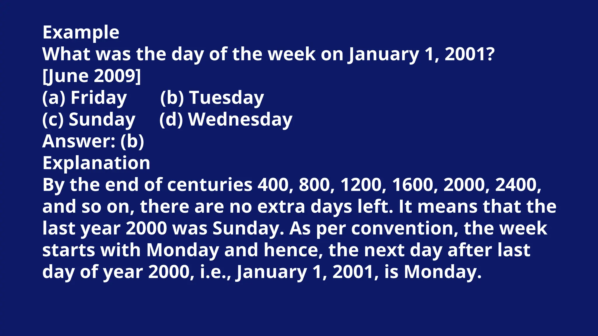 Example
What was the day of the week on January 1, 2001?
[June 2009]
(a) Friday (b) Tuesday
(c) Sunday (d) Wednesday
Answer: (b)
Explanation
By the end of centuries 400, 800, 1200, 1600, 2000, 2400,
and so on, there are no extra days left. It means that the
last year 2000 was Sunday. As per convention, the week
starts with Monday and hence, the next day after last
day of year 2000, i.e., January 1, 2001, is Monday.
 