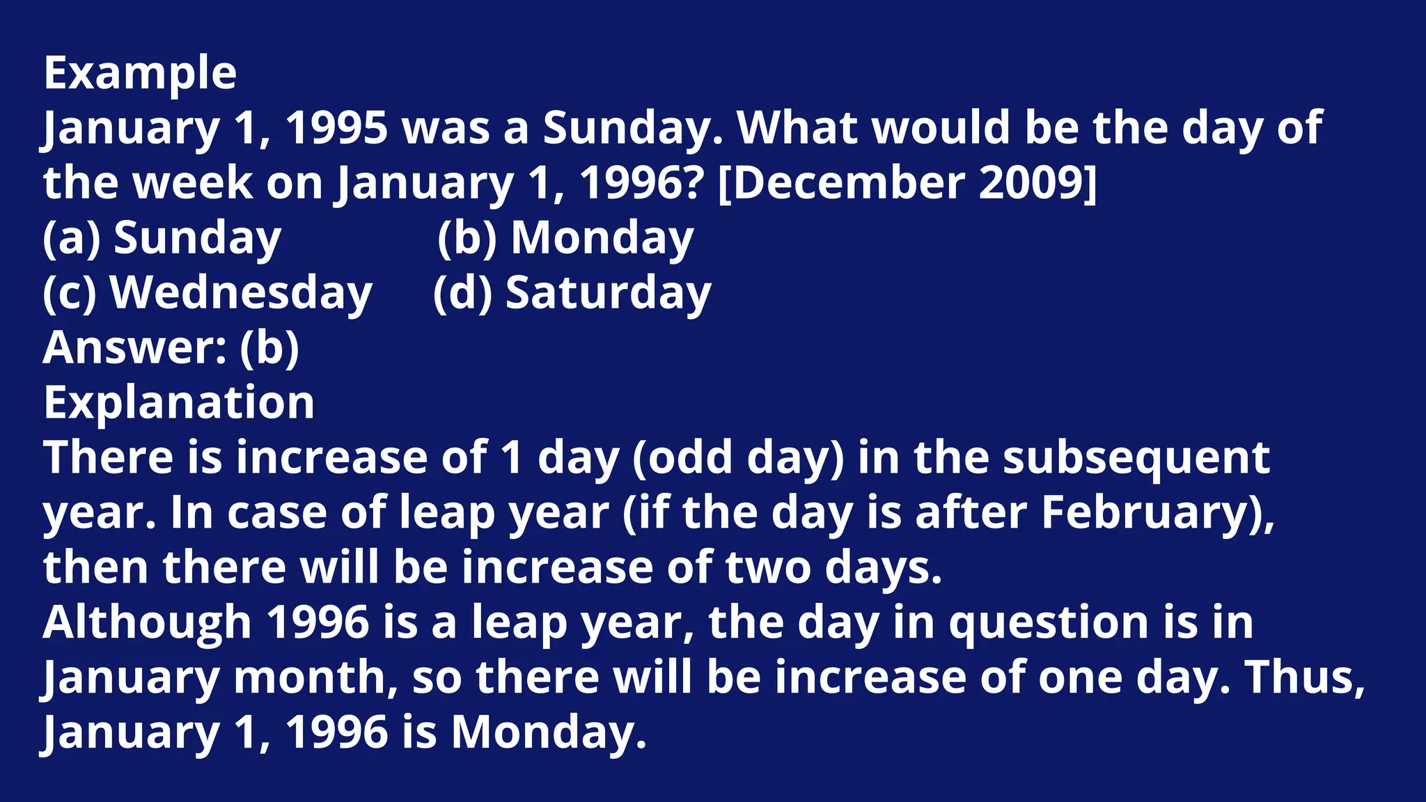 Example
January 1, 1995 was a Sunday. What would be the day of
the week on January 1, 1996? [December 2009]
(a) Sunday (b) Monday
(c) Wednesday (d) Saturday
Answer: (b)
Explanation
There is increase of 1 day (odd day) in the subsequent
year. In case of leap year (if the day is after February),
then there will be increase of two days.
Although 1996 is a leap year, the day in question is in
January month, so there will be increase of one day. Thus,
January 1, 1996 is Monday.
 