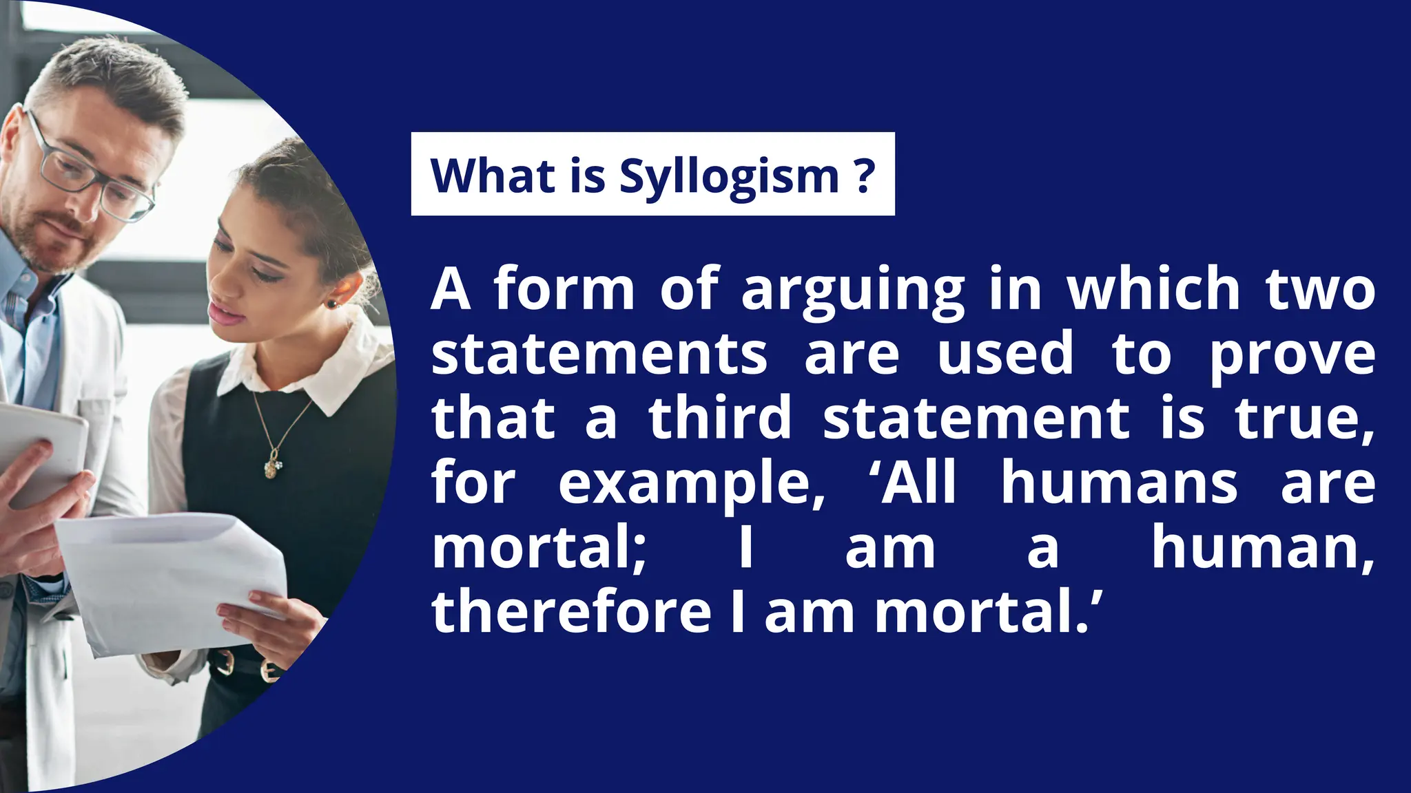 A form of arguing in which two
statements are used to prove
that a third statement is true,
for example, ‘All humans are
mortal; I am a human,
therefore I am mortal.’
What is Syllogism ?
 