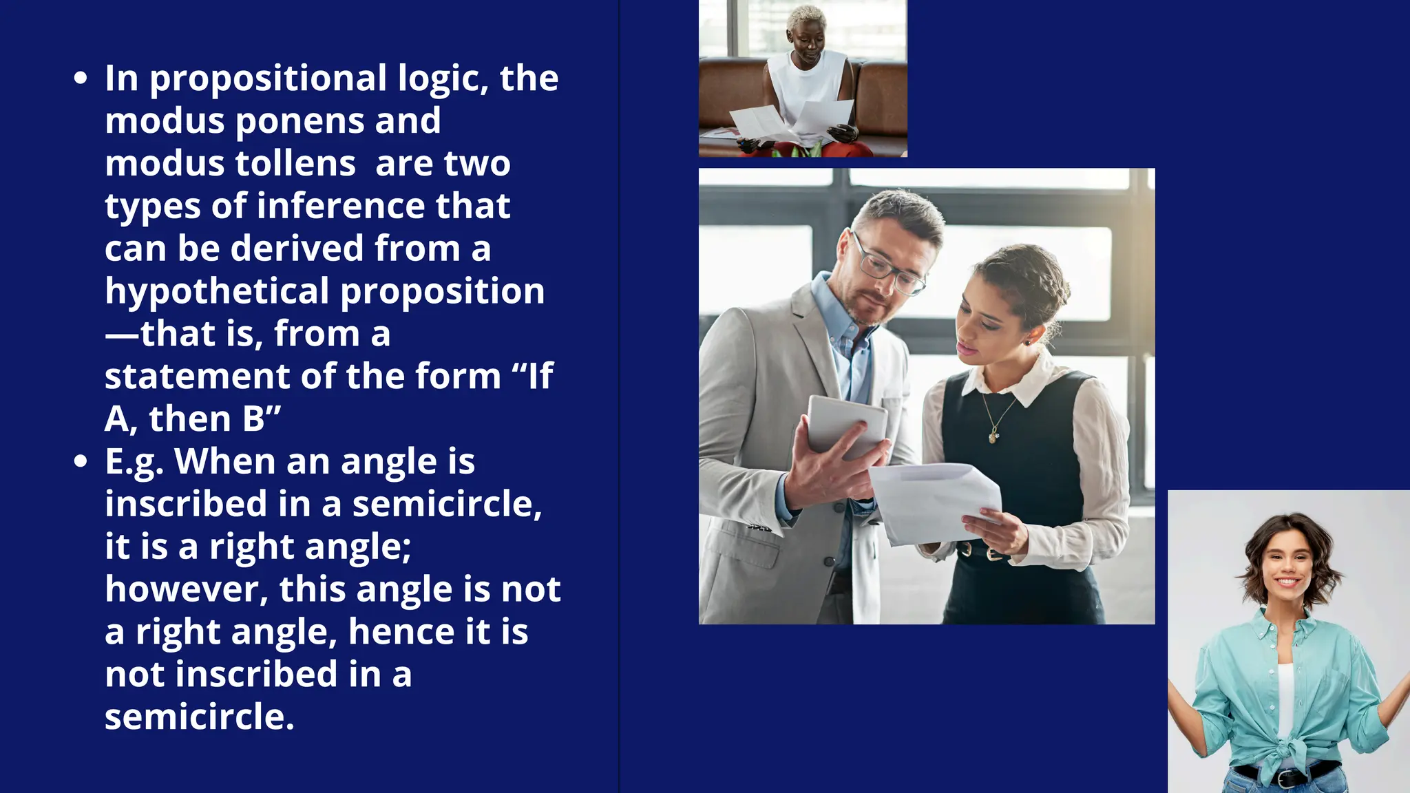 In propositional logic, the
modus ponens and
modus tollens are two
types of inference that
can be derived from a
hypothetical proposition
—that is, from a
statement of the form “If
A, then B”
E.g. When an angle is
inscribed in a semicircle,
it is a right angle;
however, this angle is not
a right angle, hence it is
not inscribed in a
semicircle.
 