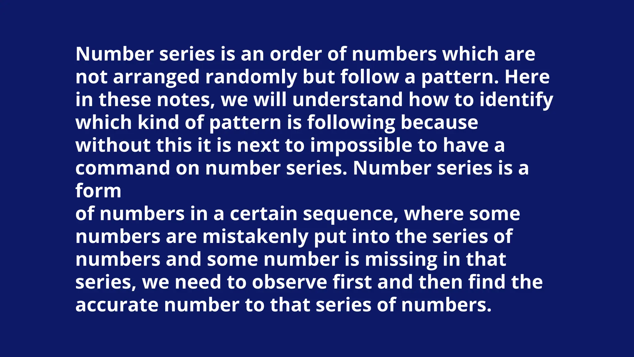 Number series is an order of numbers which are
not arranged randomly but follow a pattern. Here
in these notes, we will understand how to identify
which kind of pattern is following because
without this it is next to impossible to have a
command on number series. Number series is a
form
of numbers in a certain sequence, where some
numbers are mistakenly put into the series of
numbers and some number is missing in that
series, we need to observe first and then find the
accurate number to that series of numbers.
 
