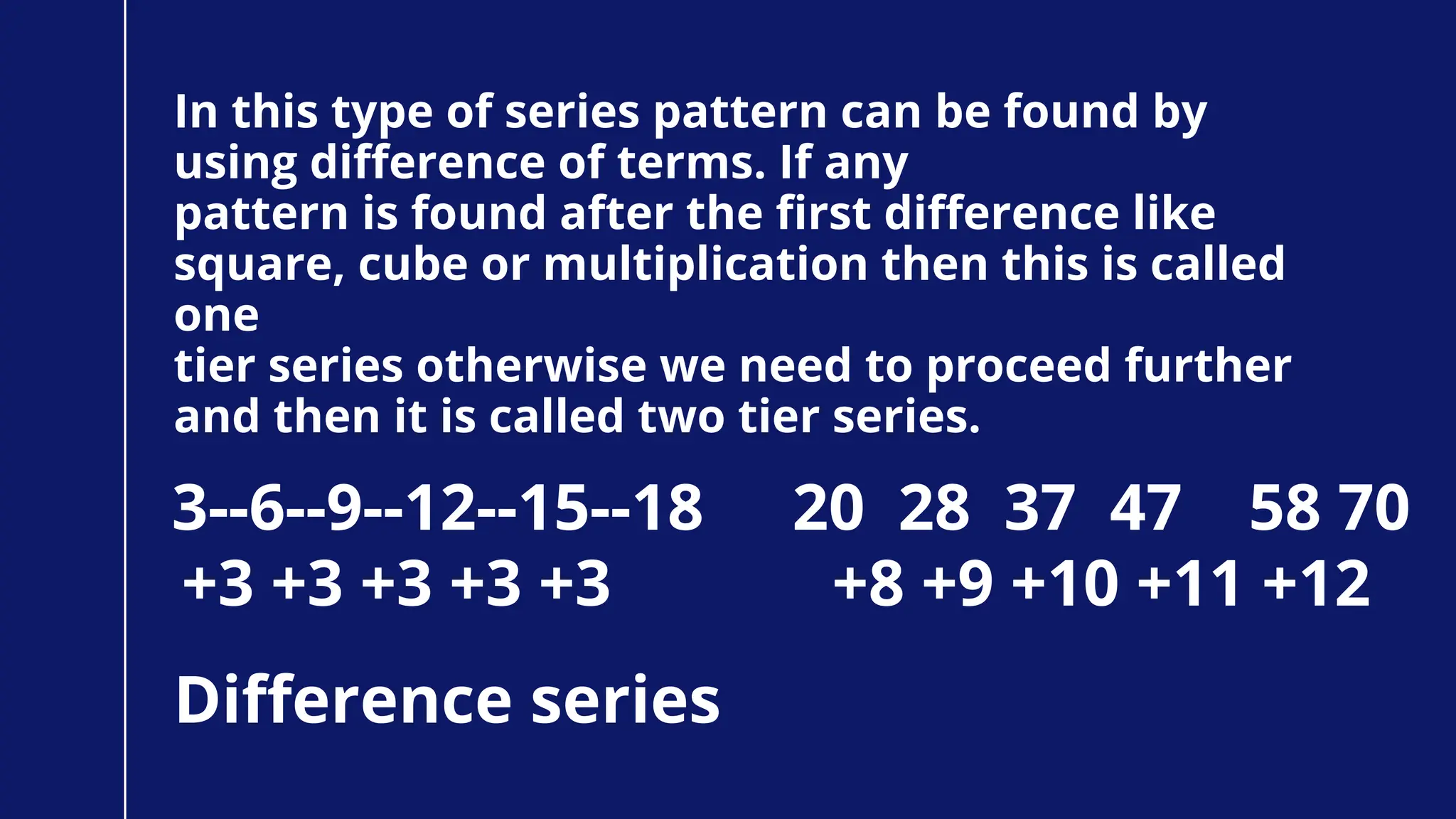 In this type of series pattern can be found by
using difference of terms. If any
pattern is found after the first difference like
square, cube or multiplication then this is called
one
tier series otherwise we need to proceed further
and then it is called two tier series.
Difference series
3--6--9--12--15--18
+3 +3 +3 +3 +3
20 28 37 47 58 70
+8 +9 +10 +11 +12
 