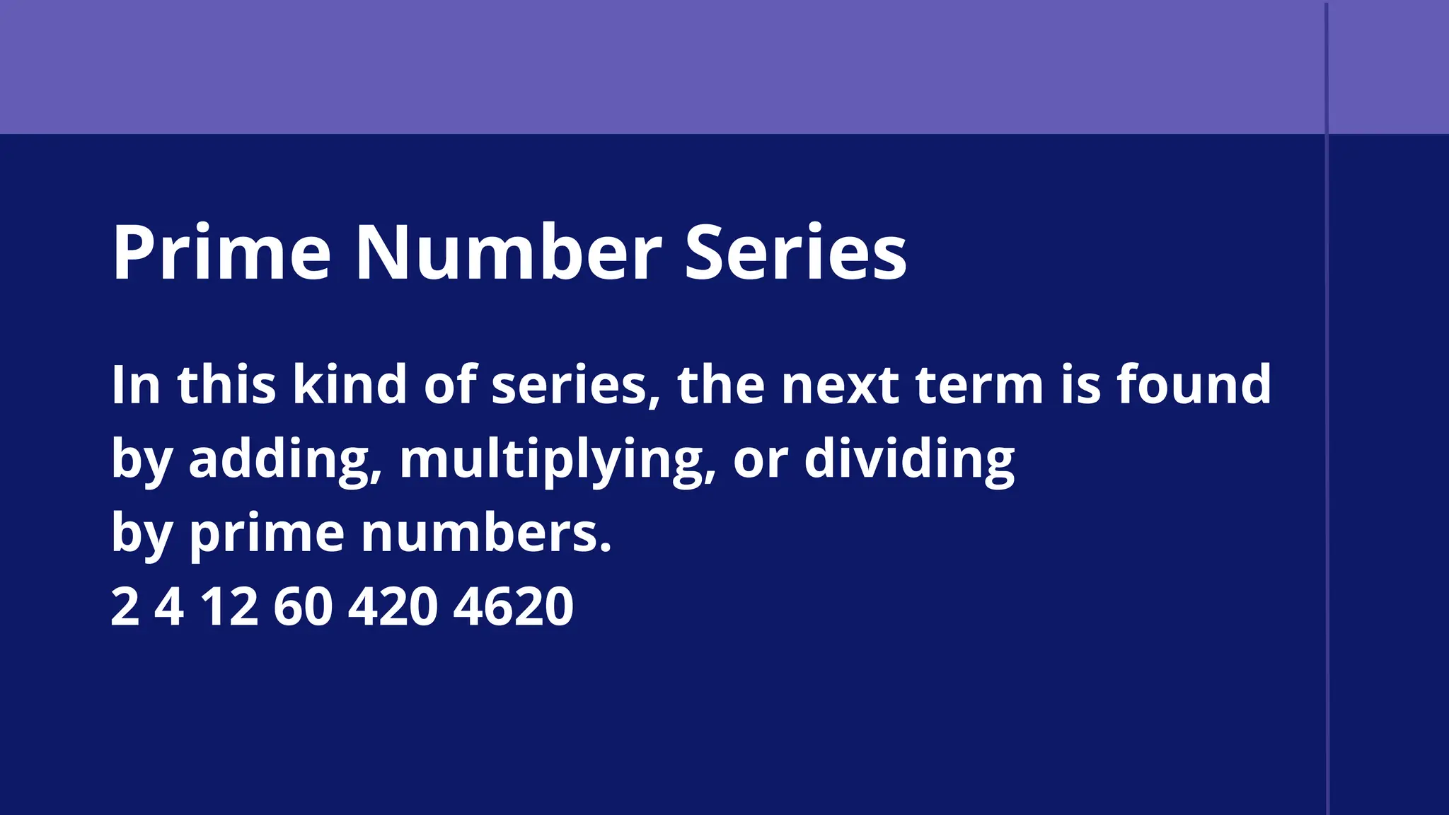 Prime Number Series
In this kind of series, the next term is found
by adding, multiplying, or dividing
by prime numbers.
2 4 12 60 420 4620
 