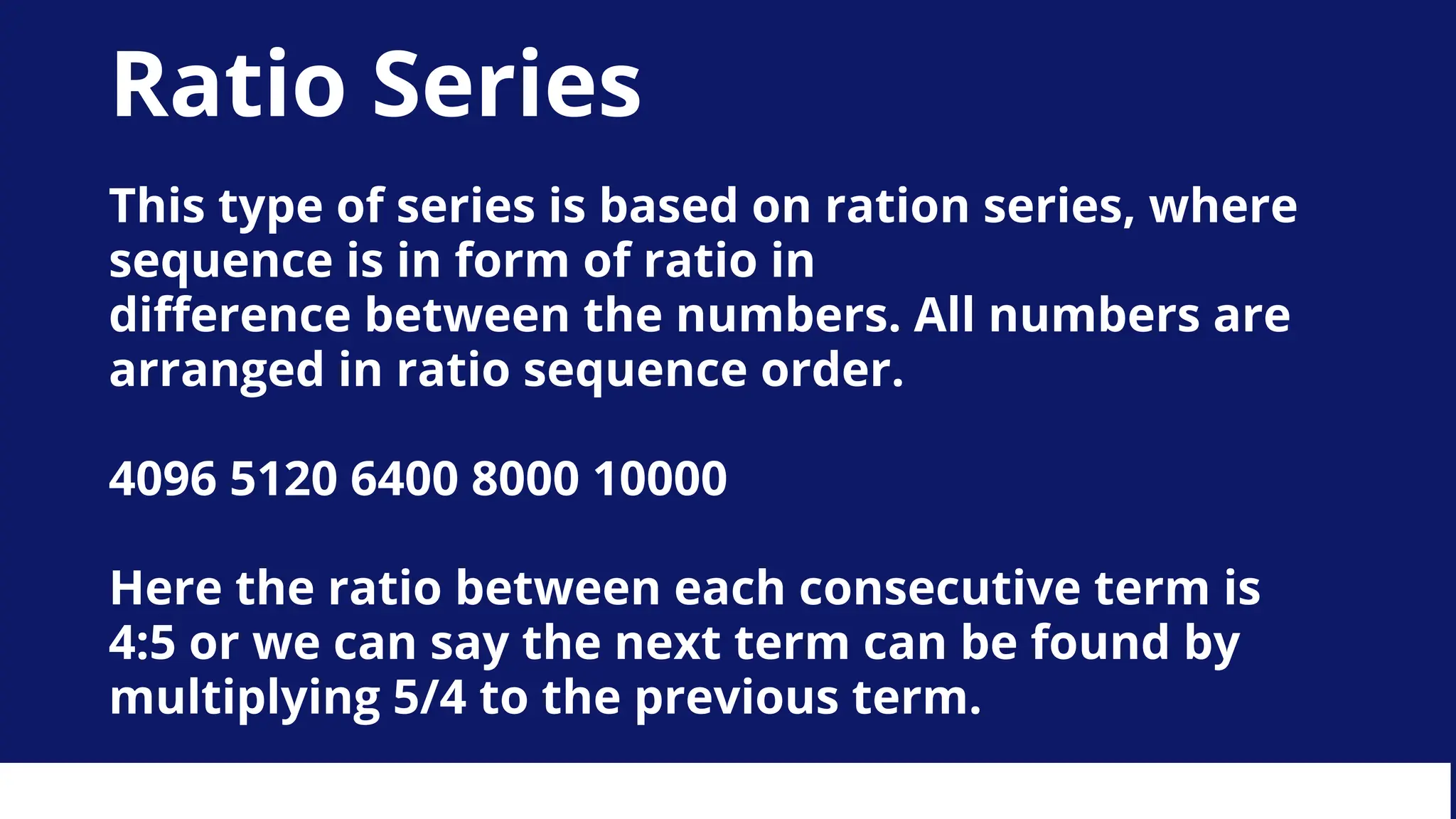 Ratio Series
This type of series is based on ration series, where
sequence is in form of ratio in
difference between the numbers. All numbers are
arranged in ratio sequence order.
4096 5120 6400 8000 10000
Here the ratio between each consecutive term is
4:5 or we can say the next term can be found by
multiplying 5/4 to the previous term.
 