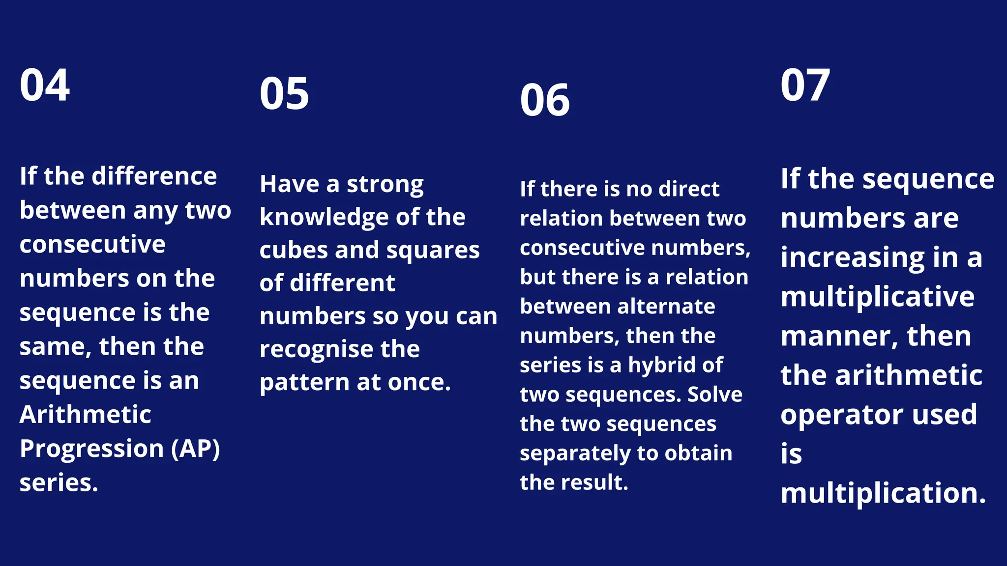 04
If the difference
between any two
consecutive
numbers on the
sequence is the
same, then the
sequence is an
Arithmetic
Progression (AP)
series.
06
If there is no direct
relation between two
consecutive numbers,
but there is a relation
between alternate
numbers, then the
series is a hybrid of
two sequences. Solve
the two sequences
separately to obtain
the result.
07
If the sequence
numbers are
increasing in a
multiplicative
manner, then
the arithmetic
operator used
is
multiplication.
05
Have a strong
knowledge of the
cubes and squares
of different
numbers so you can
recognise the
pattern at once.
 