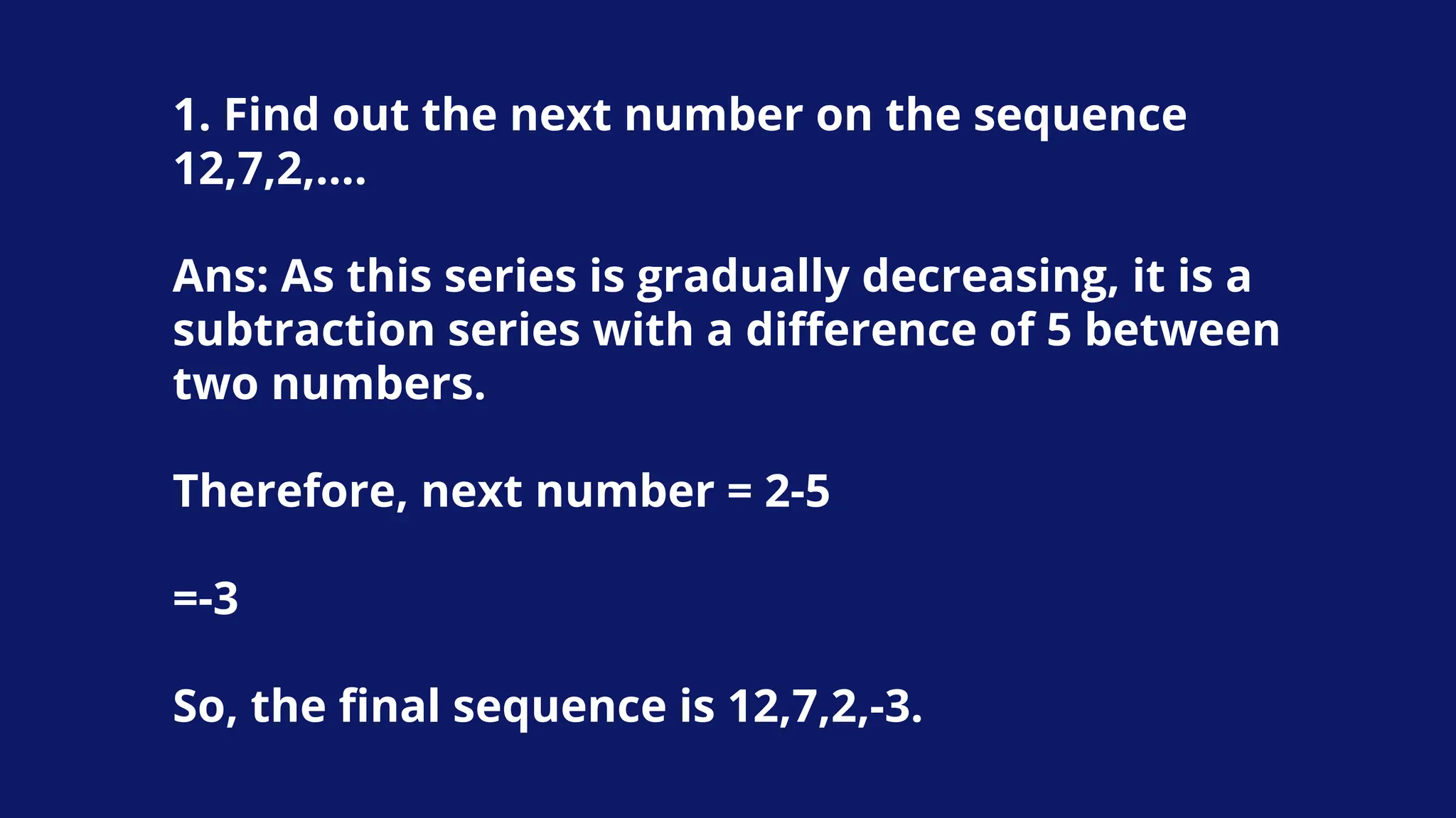 1. Find out the next number on the sequence
12,7,2,….
Ans: As this series is gradually decreasing, it is a
subtraction series with a difference of 5 between
two numbers.
Therefore, next number = 2-5
=-3
So, the final sequence is 12,7,2,-3.
 