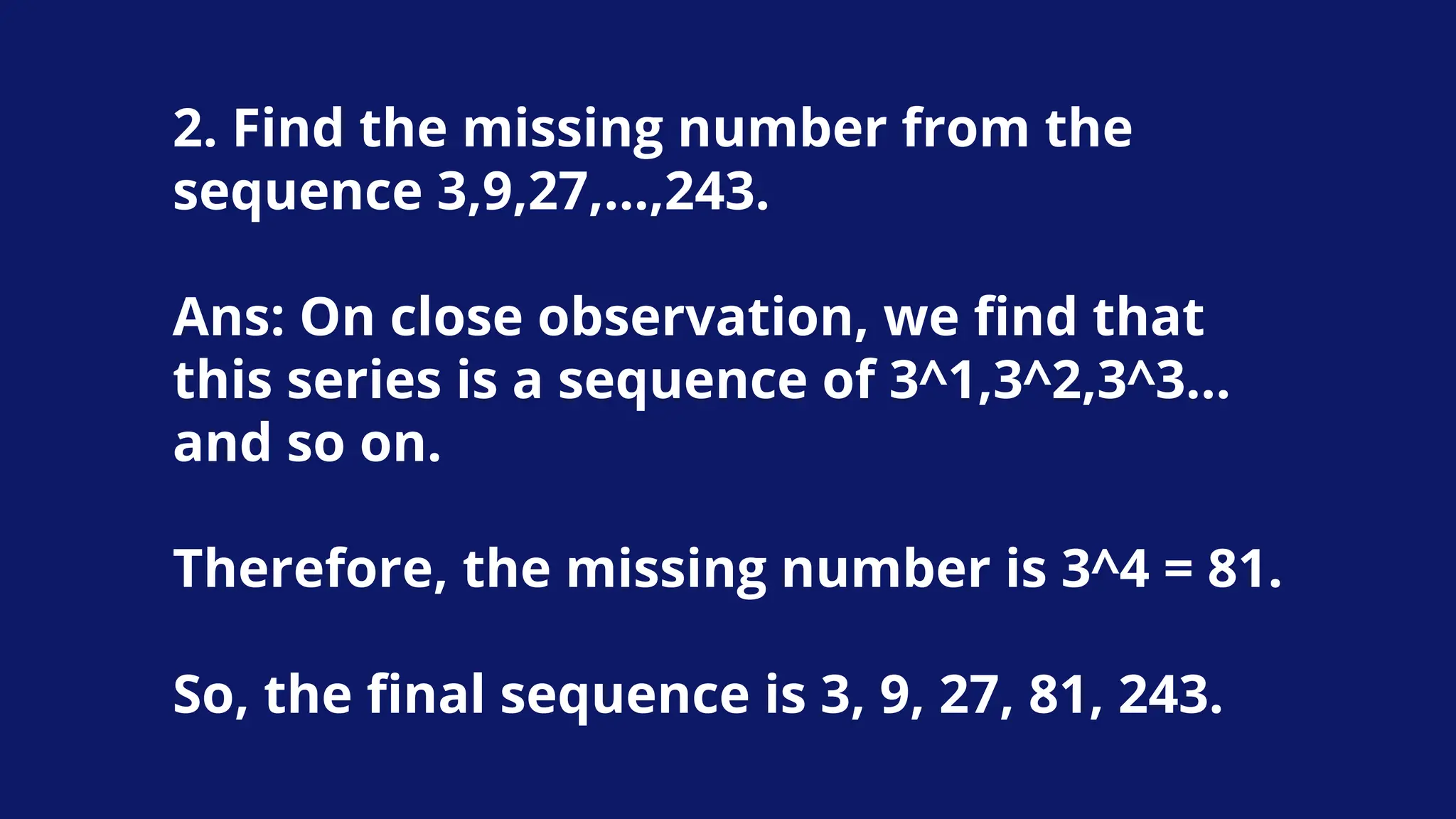 2. Find the missing number from the
sequence 3,9,27,…,243.
Ans: On close observation, we find that
this series is a sequence of 3^1,3^2,3^3…
and so on.
Therefore, the missing number is 3^4 = 81.
So, the final sequence is 3, 9, 27, 81, 243.
 