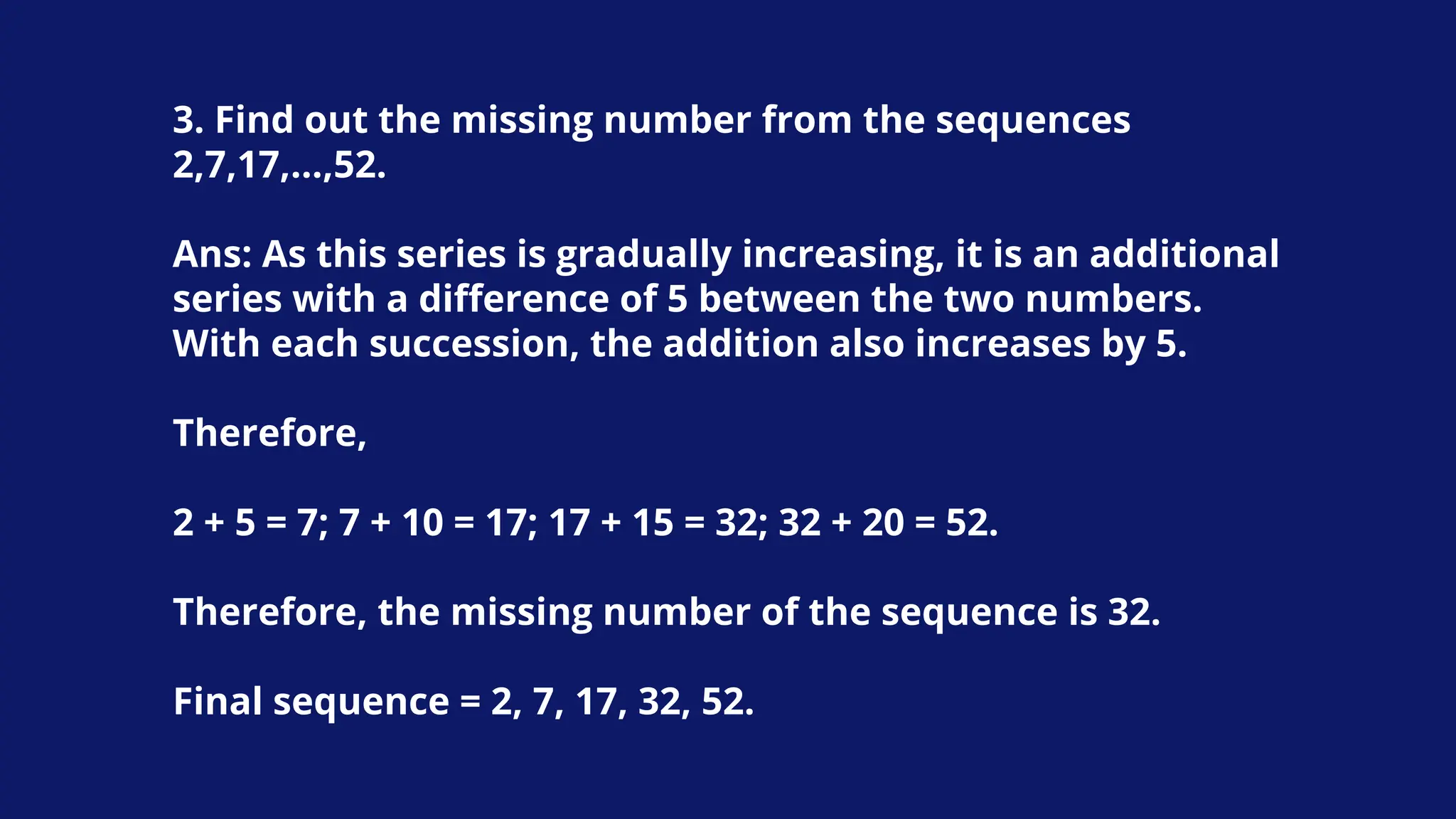 3. Find out the missing number from the sequences
2,7,17,…,52.
Ans: As this series is gradually increasing, it is an additional
series with a difference of 5 between the two numbers.
With each succession, the addition also increases by 5.
Therefore,
2 + 5 = 7; 7 + 10 = 17; 17 + 15 = 32; 32 + 20 = 52.
Therefore, the missing number of the sequence is 32.
Final sequence = 2, 7, 17, 32, 52.
 