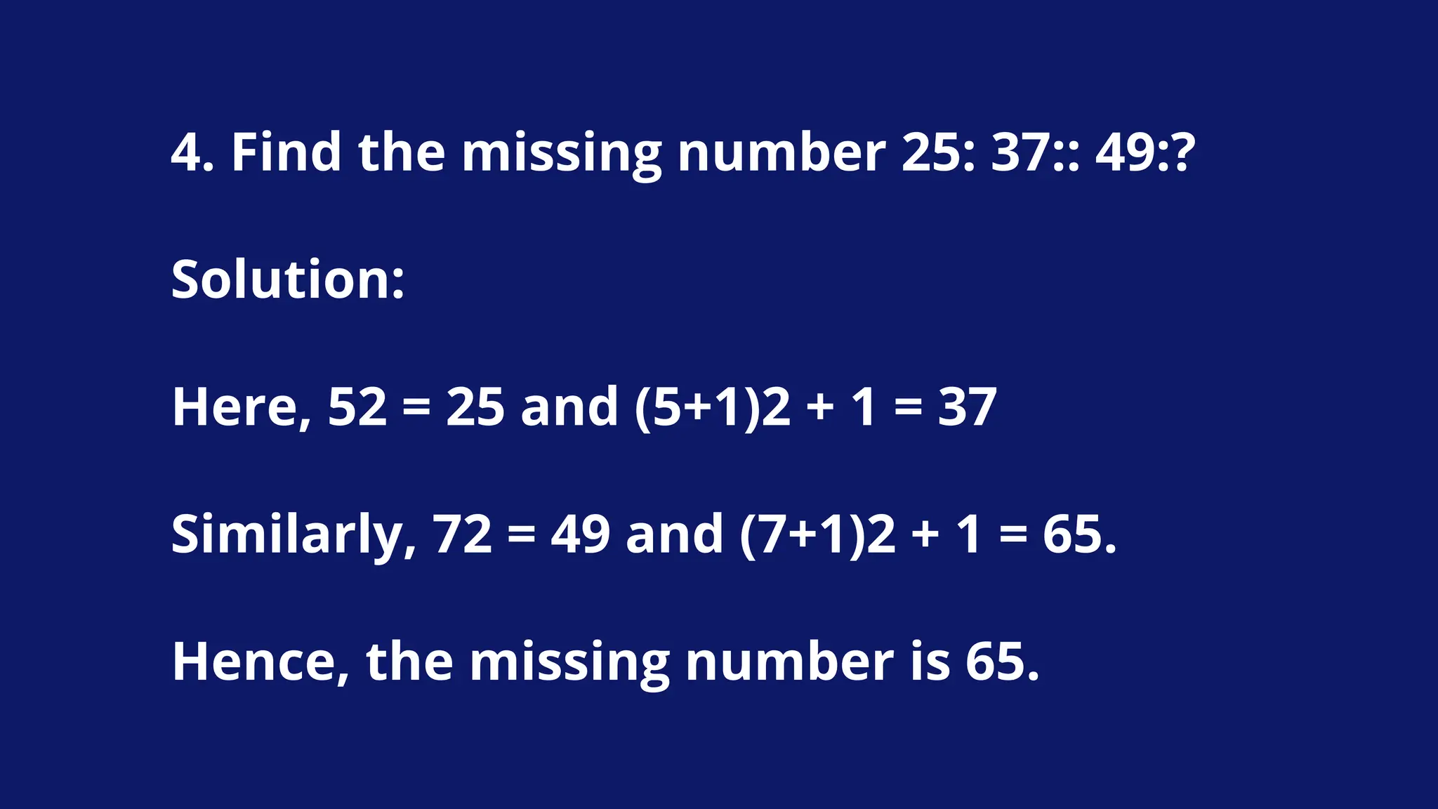 4. Find the missing number 25: 37:: 49:?
Solution:
Here, 52 = 25 and (5+1)2 + 1 = 37
Similarly, 72 = 49 and (7+1)2 + 1 = 65.
Hence, the missing number is 65.
 