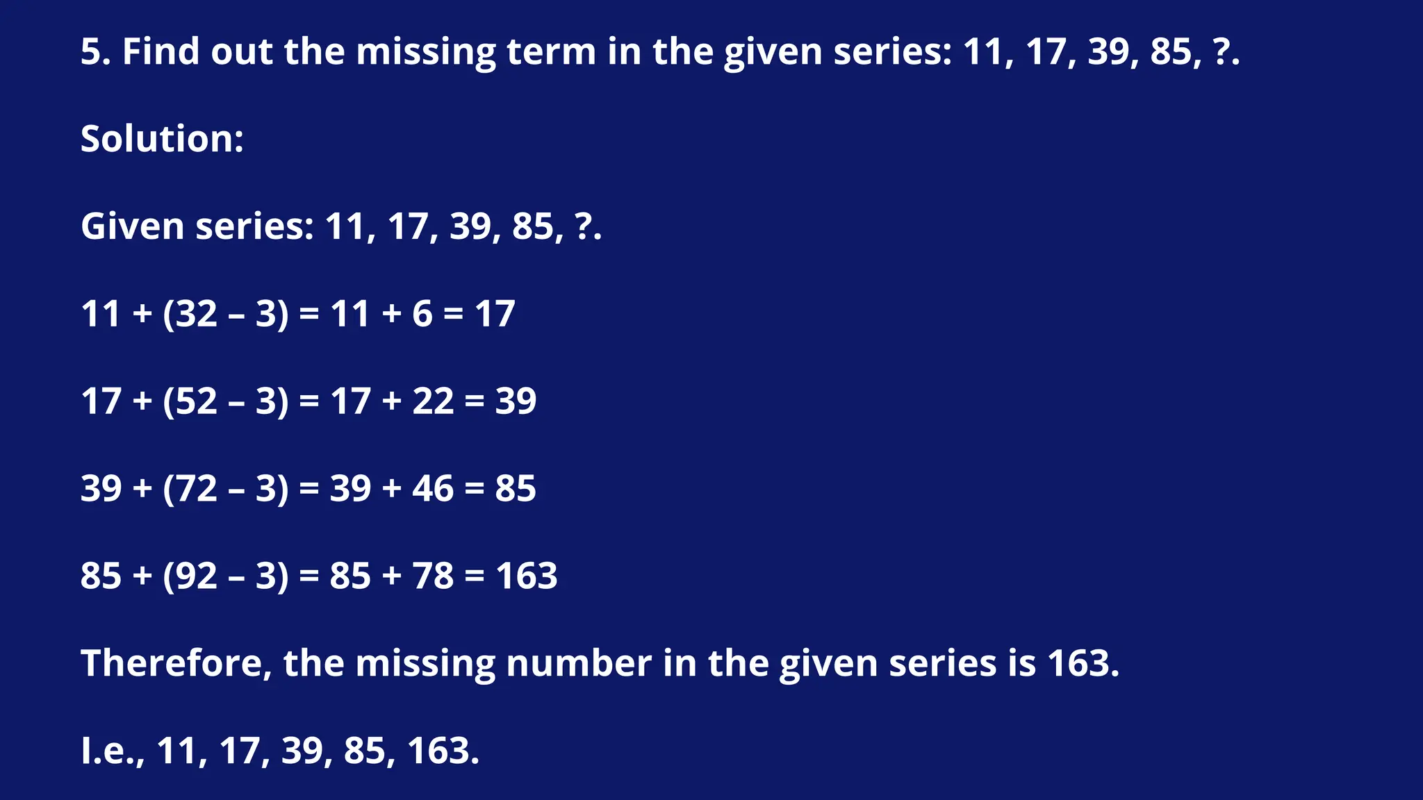 5. Find out the missing term in the given series: 11, 17, 39, 85, ?.
Solution:
Given series: 11, 17, 39, 85, ?.
11 + (32 – 3) = 11 + 6 = 17
17 + (52 – 3) = 17 + 22 = 39
39 + (72 – 3) = 39 + 46 = 85
85 + (92 – 3) = 85 + 78 = 163
Therefore, the missing number in the given series is 163.
I.e., 11, 17, 39, 85, 163.
 