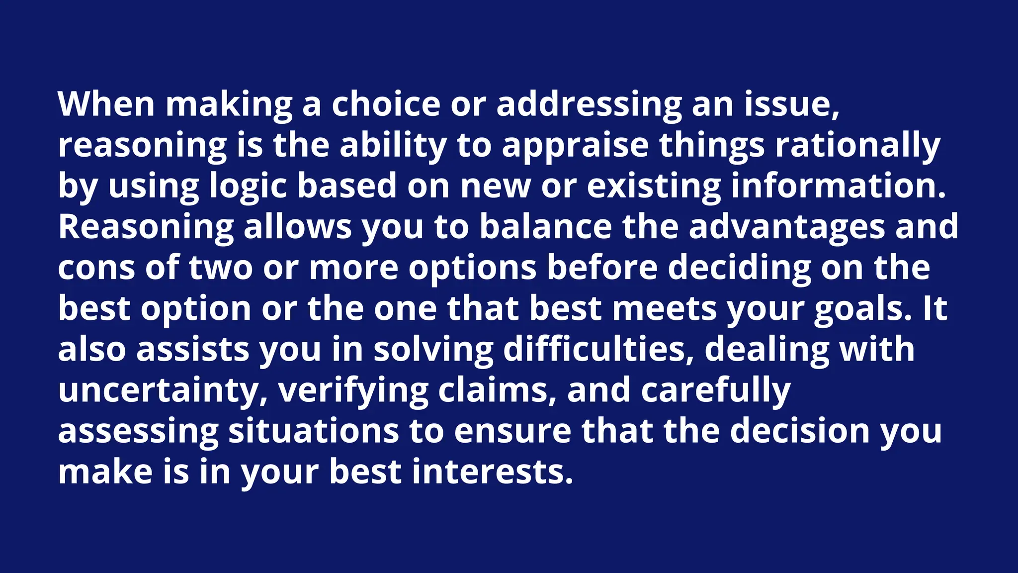 When making a choice or addressing an issue,
reasoning is the ability to appraise things rationally
by using logic based on new or existing information.
Reasoning allows you to balance the advantages and
cons of two or more options before deciding on the
best option or the one that best meets your goals. It
also assists you in solving difficulties, dealing with
uncertainty, verifying claims, and carefully
assessing situations to ensure that the decision you
make is in your best interests.
 
