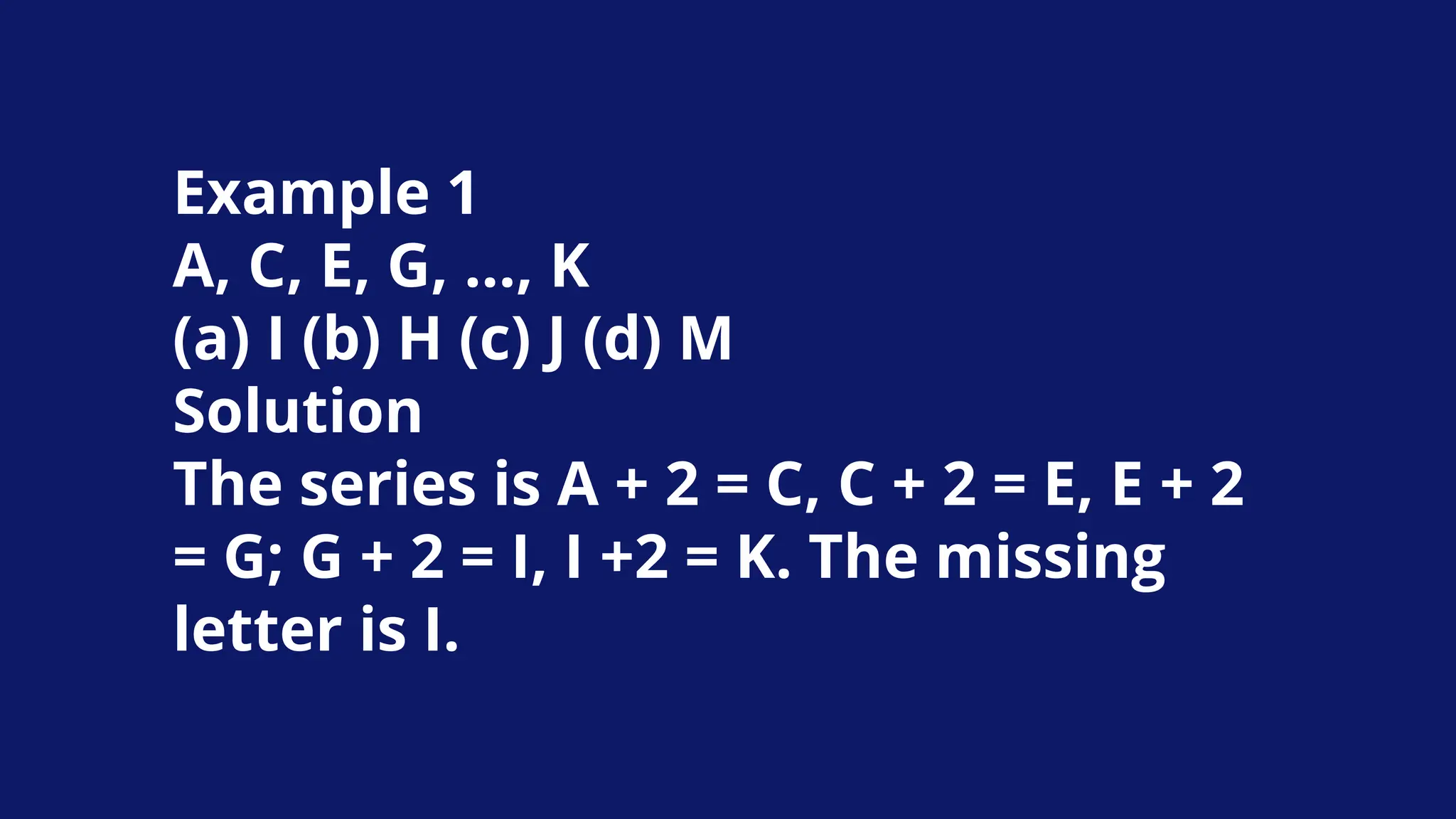 Example 1
A, C, E, G, …, K
(a) I (b) H (c) J (d) M
Solution
The series is A + 2 = C, C + 2 = E, E + 2
= G; G + 2 = I, I +2 = K. The missing
letter is I.
 