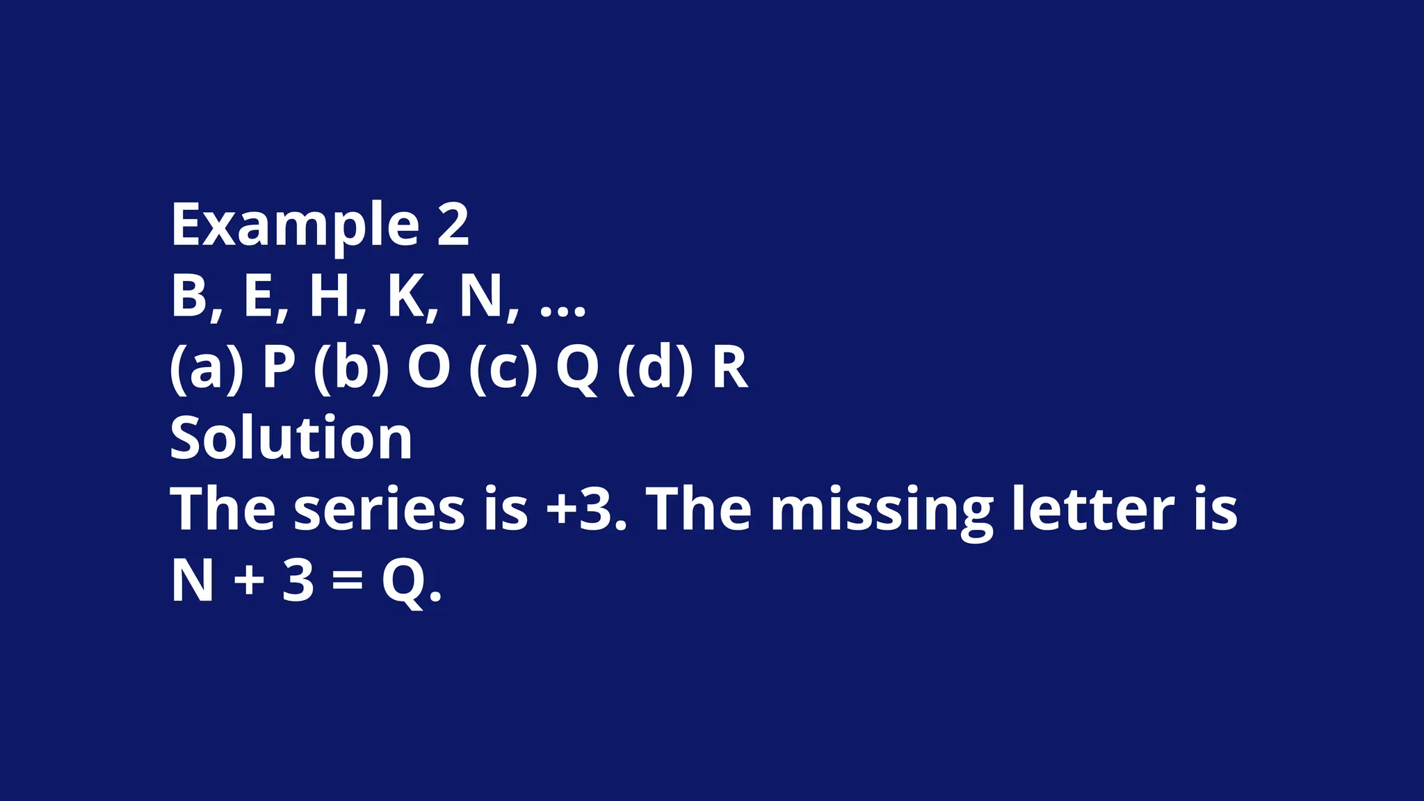 Example 2
B, E, H, K, N, …
(a) P (b) O (c) Q (d) R
Solution
The series is +3. The missing letter is
N + 3 = Q.
 