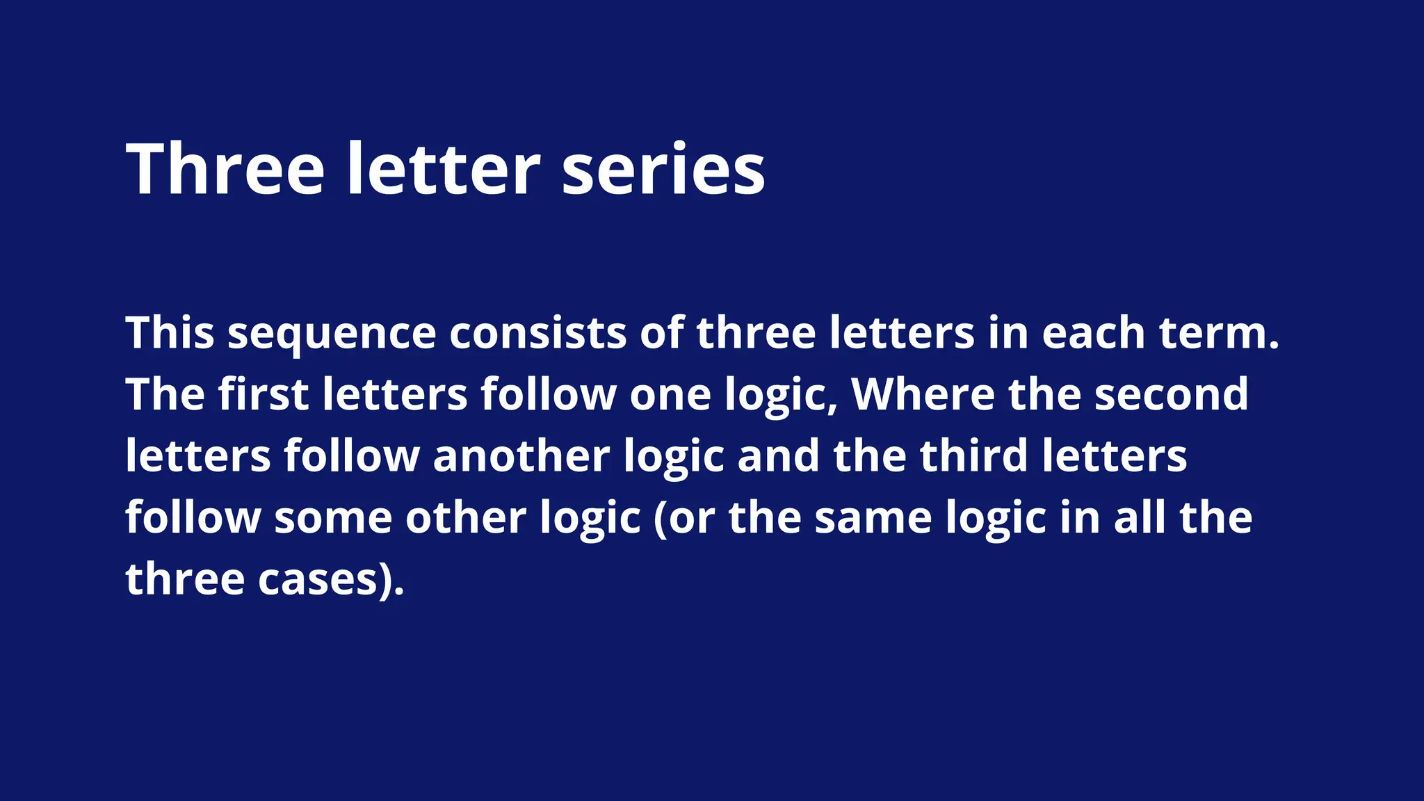 Three letter series
This sequence consists of three letters in each term.
The first letters follow one logic, Where the second
letters follow another logic and the third letters
follow some other logic (or the same logic in all the
three cases).
 