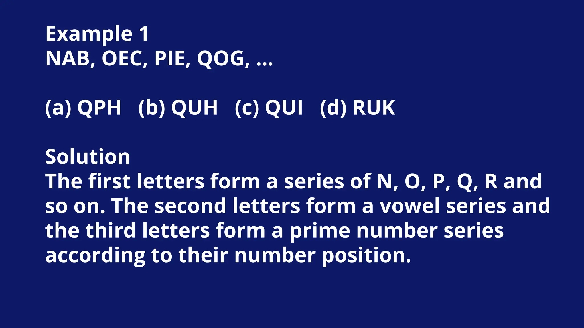 Example 1
NAB, OEC, PIE, QOG, …
(a) QPH (b) QUH (c) QUI (d) RUK
Solution
The first letters form a series of N, O, P, Q, R and
so on. The second letters form a vowel series and
the third letters form a prime number series
according to their number position.
 