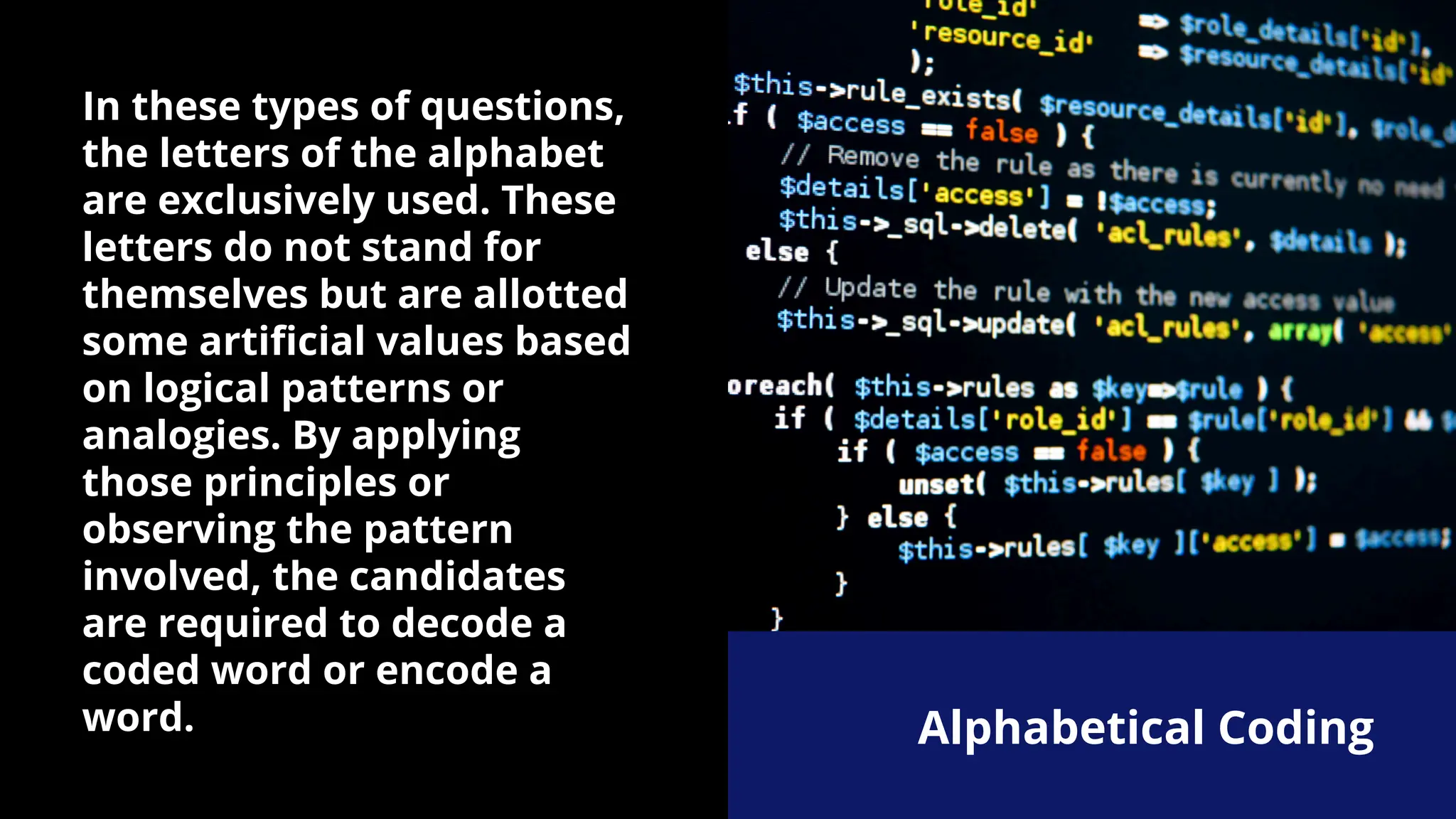 In these types of questions,
the letters of the alphabet
are exclusively used. These
letters do not stand for
themselves but are allotted
some artificial values based
on logical patterns or
analogies. By applying
those principles or
observing the pattern
involved, the candidates
are required to decode a
coded word or encode a
word. Alphabetical Coding
 