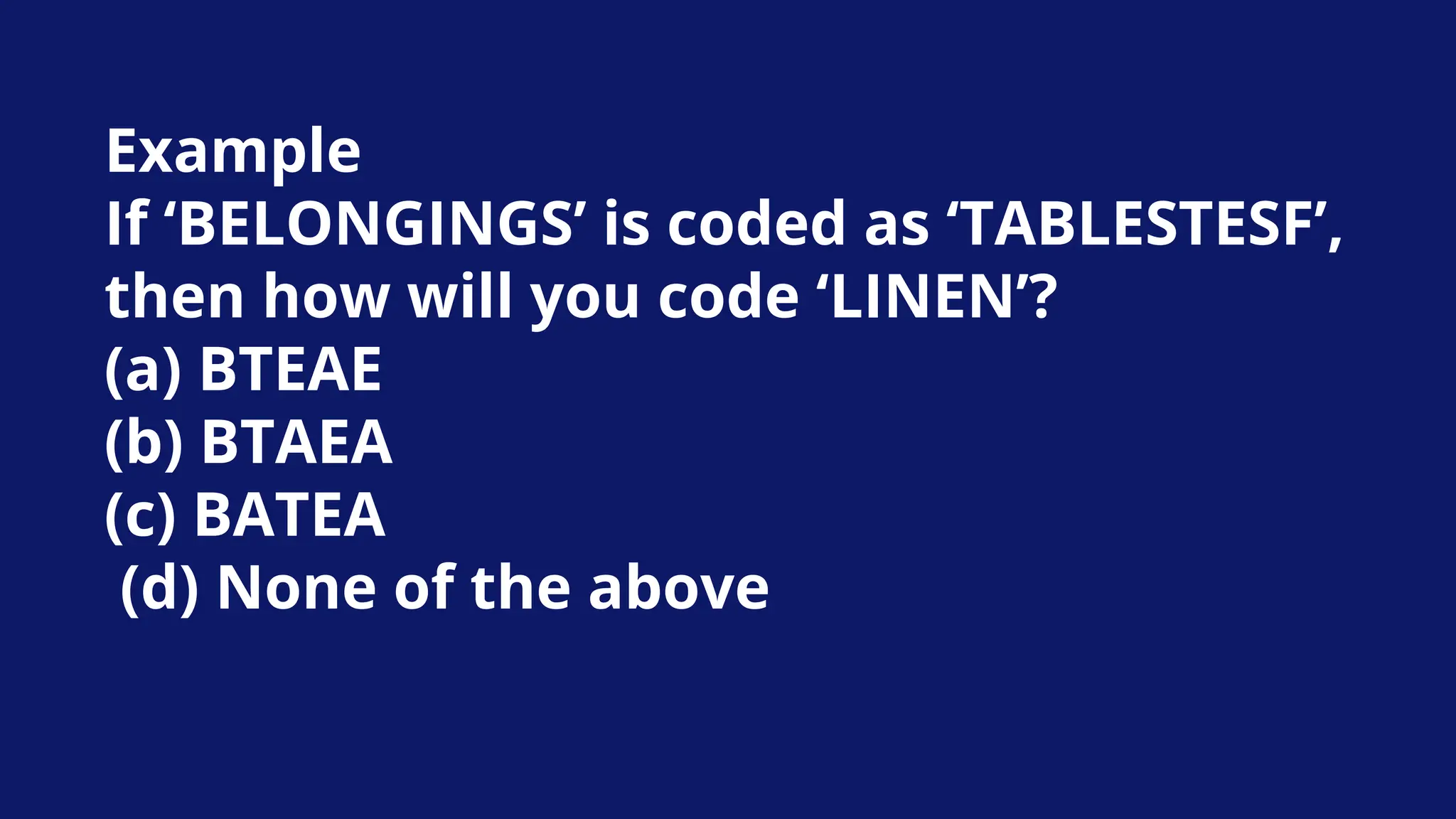 Example
If ‘BELONGINGS’ is coded as ‘TABLESTESF’,
then how will you code ‘LINEN’?
(a) BTEAE
(b) BTAEA
(c) BATEA
(d) None of the above
 
