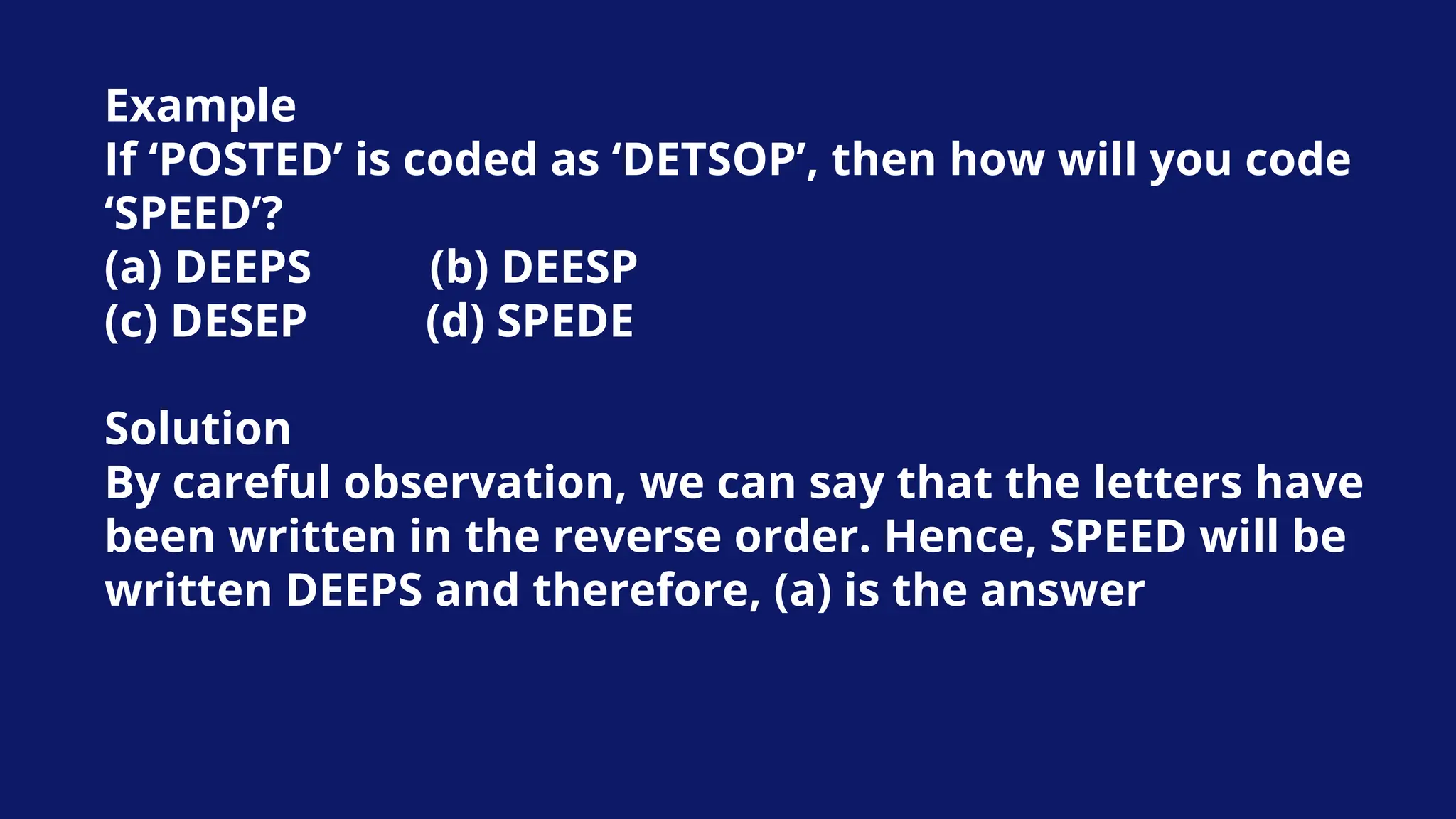 Example
If ‘POSTED’ is coded as ‘DETSOP’, then how will you code
‘SPEED’?
(a) DEEPS (b) DEESP
(c) DESEP (d) SPEDE
Solution
By careful observation, we can say that the letters have
been written in the reverse order. Hence, SPEED will be
written DEEPS and therefore, (a) is the answer
 