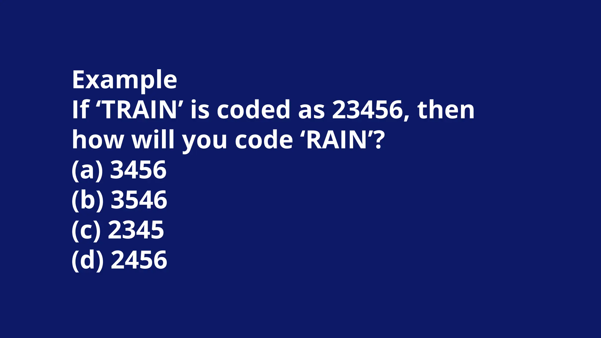 Example
If ‘TRAIN’ is coded as 23456, then
how will you code ‘RAIN’?
(a) 3456
(b) 3546
(c) 2345
(d) 2456
 