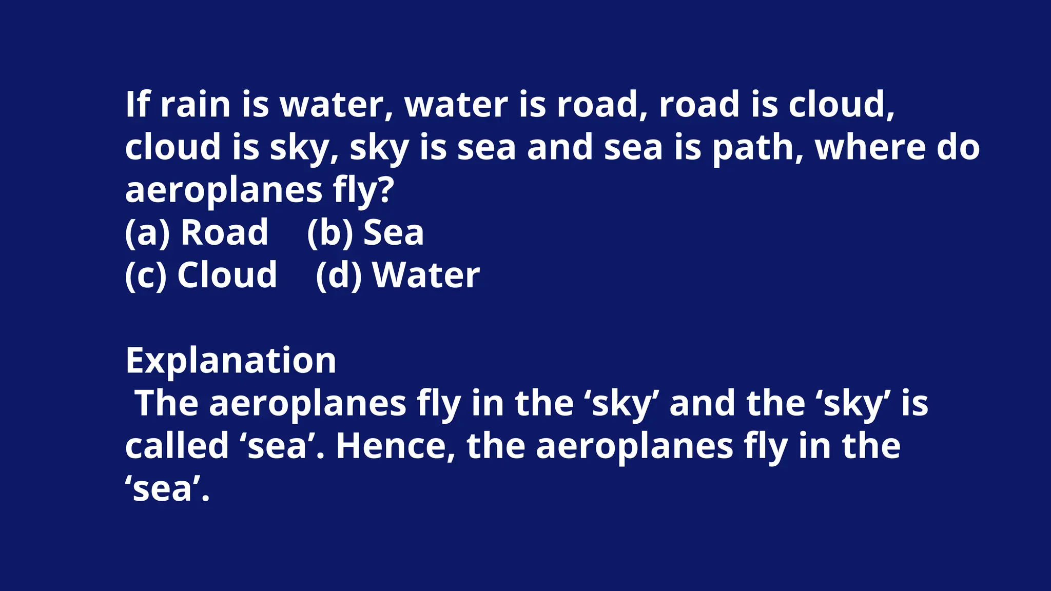 If rain is water, water is road, road is cloud,
cloud is sky, sky is sea and sea is path, where do
aeroplanes fly?
(a) Road (b) Sea
(c) Cloud (d) Water
Explanation
The aeroplanes fly in the ‘sky’ and the ‘sky’ is
called ‘sea’. Hence, the aeroplanes fly in the
‘sea’.
 