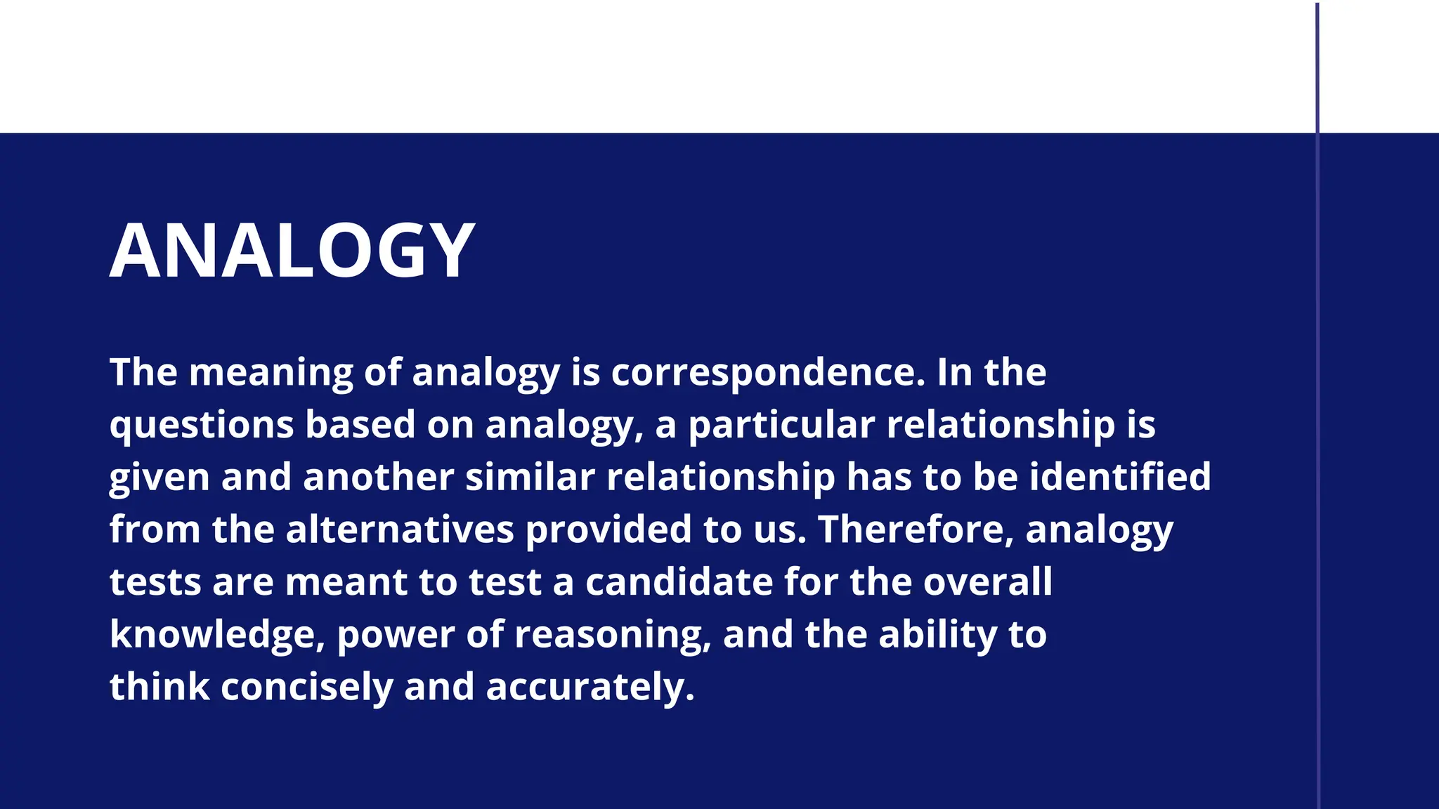 ANALOGY
The meaning of analogy is correspondence. In the
questions based on analogy, a particular relationship is
given and another similar relationship has to be identified
from the alternatives provided to us. Therefore, analogy
tests are meant to test a candidate for the overall
knowledge, power of reasoning, and the ability to
think concisely and accurately.
 